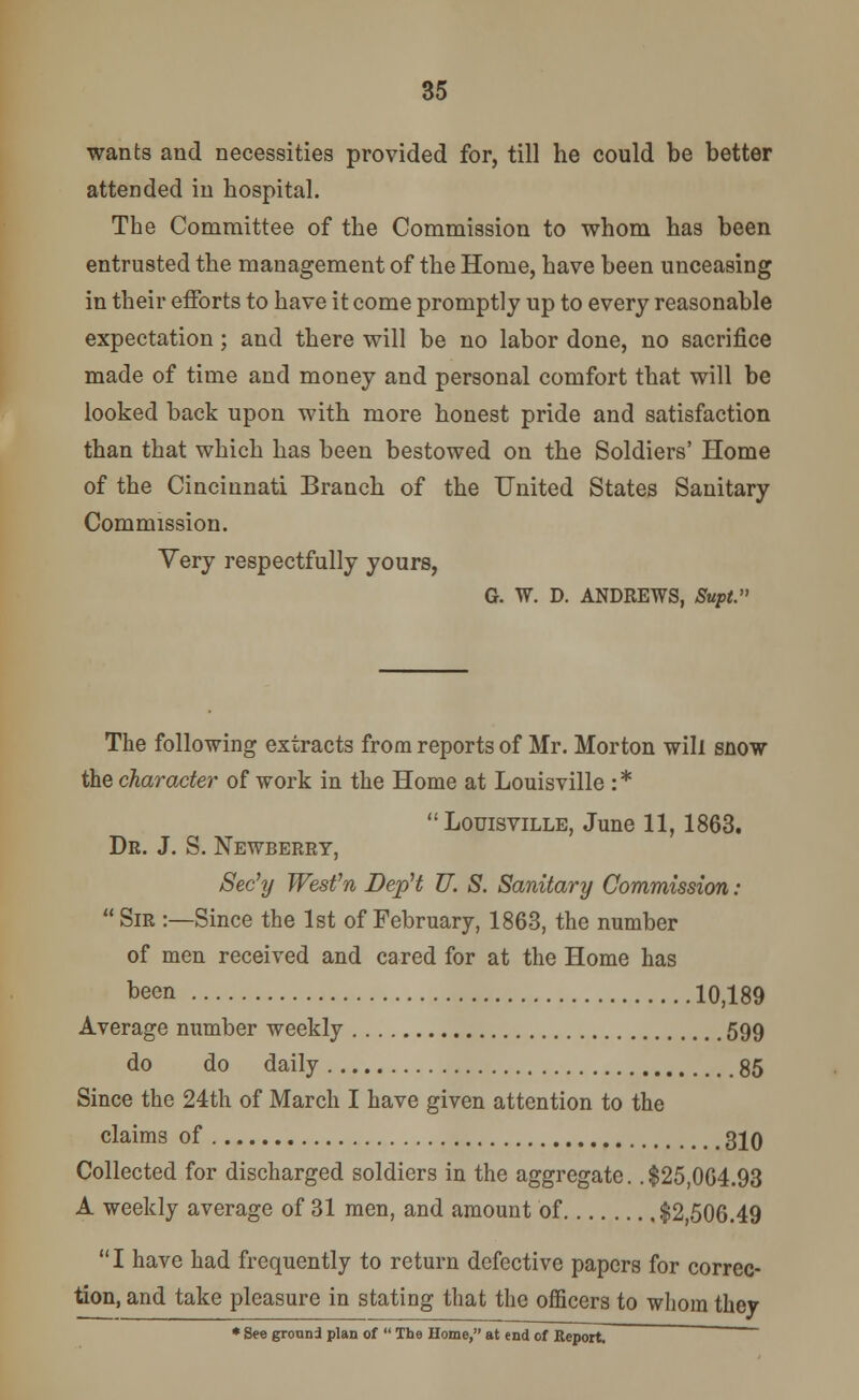 wants and necessities provided for, till he could be better attended in hospital. The Committee of the Commission to whom has been entrusted the management of the Home, have been unceasing in their efforts to have it come promptly up to every reasonable expectation ; and there will be no labor done, no sacrifice made of time and money and personal comfort that will be looked back upon with more honest pride and satisfaction than that which has been bestowed on the Soldiers' Home of the Cincinnati Branch of the United States Sanitary Commission. Very respectfully yours, G. W. D. ANDREWS, Supt. The following extracts from reports of Mr. Morton will snow the character of work in the Home at Louisville : * Louisville, June 11,1863. Dr. J. S. Newberry, Sec'y Wesfn Dep't TJ. S. Sanitary Commission : Sir :—Since the 1st of February, 1863, the number of men received and cared for at the Home has been 10,189 Average number weekly 599 do do daily 85 Since the 24th of March I have given attention to the claims of 310 Collected for discharged soldiers in the aggregate. .$25,064.93 A weekly average of 31 men, and amount of $2,506.49 I have had frequently to return defective papers for correc- tion, and take pleasure in stating that the officers to whom they * See ground plan of  The Home, at end of Report