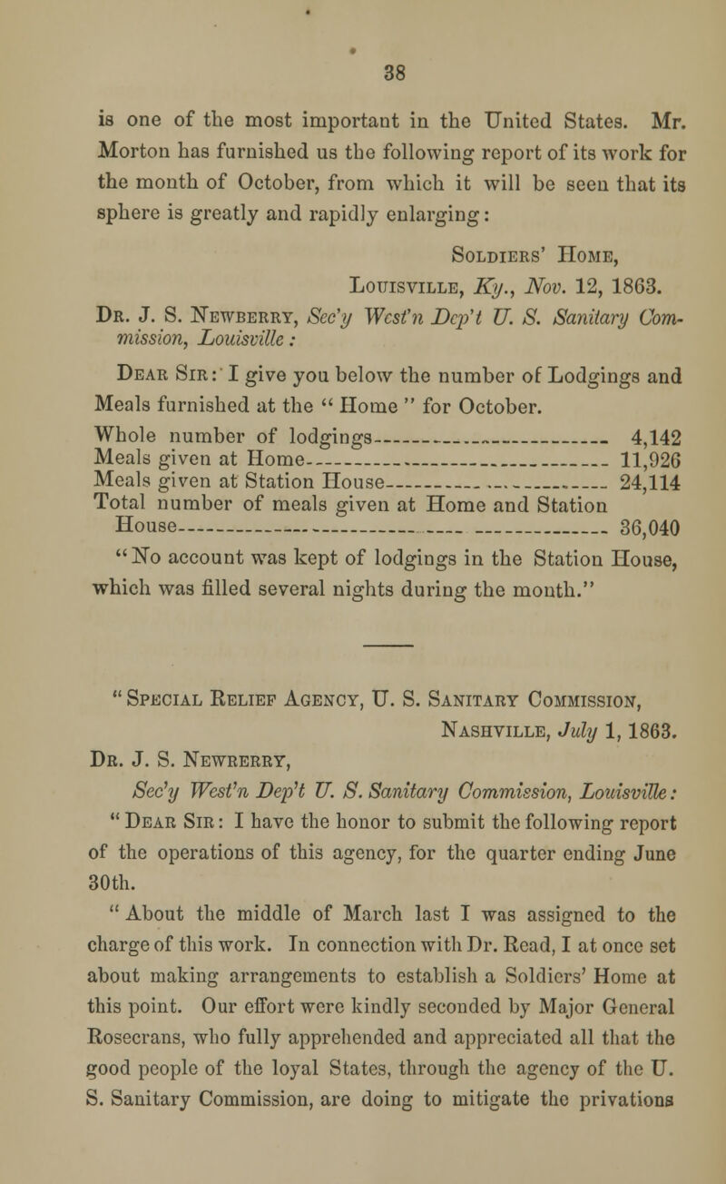 is one of the most important in the United States. Mr. Morton has furnished us the following report of its work for the month of October, from which it will be seen that its sphere is greatly and rapidly enlarging: Soldiers' Home, Louisville, Ky., Nov. 12, 1863. Dr. J. S. Newberry, Sec'y Wcsfn DcpH U. S. Sanitary Com- mission, Louisville : Dear Sir: I give you below the number of Lodgings and Meals furnished at the  Home  for October. Whole number of lodgings 4,142 Meals given at Home 11,926 Meals given at Station House 24,114 Total number of meals given at Home and Station House 36,040  ISTo account was kept of lodgings in the Station House, which was filled several nights during the month.  Special Relief Agency, U. S. Sanitary Commission, Nashville, July 1,1863. Dr. J. S. Newrerry, Sec'y WesVn Dep't U. S. Sanitary Commission, Louisville:  Dear Sir : I have the honor to submit the following report of the operations of this agency, for the quarter ending June 30th.  About the middle of March last I was assigned to the charge of this work. In connection with Dr. Read, I at once set about making arrangements to establish a Soldiers' Home at this point. Our effort were kindly seconded by Major General Rosecrans, who fully apprehended and appreciated all that the good people of the loyal States, through the agency of the U. S. Sanitary Commission, are doing to mitigate the privations