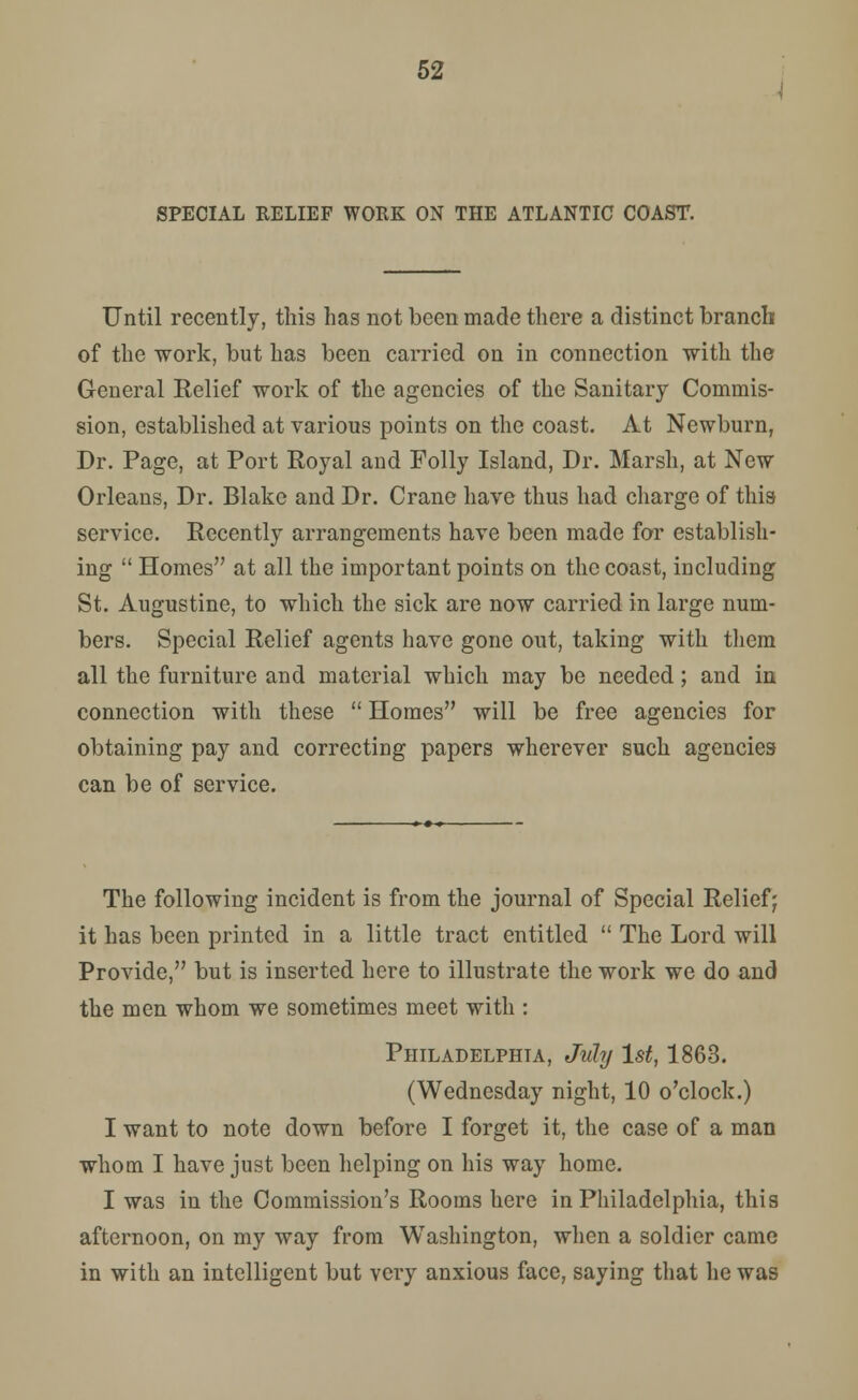 SPECIAL RELIEF WORK ON THE ATLANTIC COAST. Until recently, this has not been made there a distinct branch of the work, but has been carried on in connection with the General Relief work of the agencies of the Sanitary Commis- sion, established at various points on the coast. At Newburn, Dr. Page, at Port Royal and Folly Island, Dr. Marsh, at New Orleans, Dr. Blake and Dr. Crane have thus had charge of this service. Recently arrangements have been made for establish- ing  Homes at all the important points on the coast, including St. Augustine, to which the sick are now carried in large num- bers. Special Relief agents have gone out, taking with them all the furniture and material which may be needed; and in connection with these  Homes will be free agencies for obtaining pay and correcting papers wherever such agencies can be of service. The following incident is from the journal of Special Relief; it has been printed in a little tract entitled  The Lord will Provide, but is inserted here to illustrate the work we do and the men whom we sometimes meet with : Philadelphia, July 1st, 1863. (Wednesday night, 10 o'clock.) I want to note down before I forget it, the case of a man whom I have just been helping on his way home. I was in the Commission's Rooms here in Philadelphia, this afternoon, on my way from Washington, when a soldier came in with an intelligent but very anxious face, saying that he was