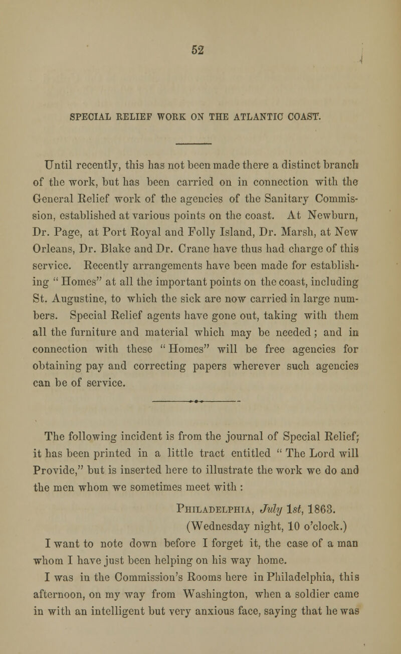 SPECIAL RELIEF WORK ON THE ATLANTIC COAST. Until recently, this has not been made there a distinct branch of the work, but has been carried on in connection with the General Relief work of the agencies of the Sanitary Commis- sion, established at various points on the coast. At Newburn, Dr. Page, at Port Royal and Folly Island, Dr. Marsh, at New Orleans, Dr. Blake and Dr. Crane have thus had charge of this service. Recently arrangements have been made for establish- ing  Homes at all the important points on the coast, including St. Augustine, to which the sick are now carried in large num- bers. Special Relief agents have gone out, taking with them all the furniture and material which may be needed; and in connection with these  Homes will be free agencies for obtaining pay and correcting papers wherever such agencies can be of service. The following incident is from the journal of Special Relief; it has been printed in a little tract entitled  The Lord will Provide, but is inserted here to illustrate the work we do and the men whom we sometimes meet with : Philadelphia, July 1st, 1863. (Wednesday night, 10 o'clock.) I want to note down before I forget it, the case of a man whom I have just been helping on his way home. I was in the Commission's Rooms here in Philadelphia, this afternoon, on my way from Washington, when a soldier came in with an intelligent but very anxious face, saying that he was