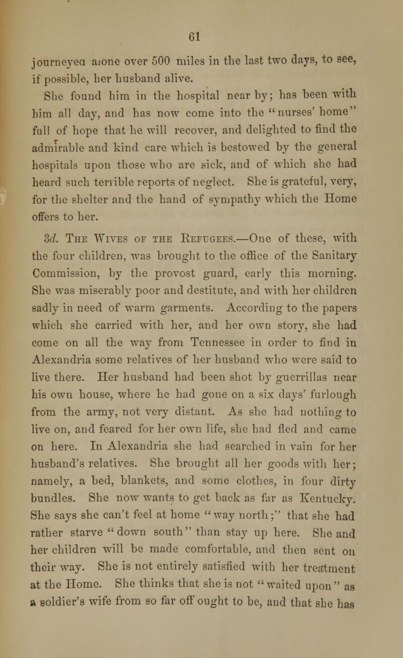 journeyed aione over 500 miles in the last two days, to see, if possible, her husband alive. She found him in the hospital nearby; has been with him all day, and has now come into the nurses' home full of hope that he will recover, and delighted to find the admirable and kind care which is bestowed by the general hospitals upon those who are sick, and of which she had heard such terrible reports of neglect. She is grateful, very, for the shelter and the hand of sympathy which the Home offers to her. 3d. The Wives of the Eefugees.—One of these, with the four children, was brought to the office of the Sanitary Commission, by the provost guard, early this morning. She was miserably poor and destitute, and with her children sadly in need of warm garments. According to the papers which she carried with her, and her own story, she had come on all the way from Tennessee in order to find in Alexandria some relatives of her husband who were said to live there. Her husband had been shot by guerrillas near his own house, where he had gone on a six days' furlough from the army, not very distant. As she had nothing to live on, and feared for her own life, she had fled and came on here. In Alexandria she had searched in vain for her husband's relatives. She brought all her goods with her; namely, a bed, blankets, and some clothes, in four dirty bundles. She now wants to get back as far as Kentucky. She says she can't feel at home  way north; that she had rather starve down south than stay up here. She and her children will be made comfortable, and then sent on their way. She is not entirely satisfied with her treatment at the Home. She thinks that she is not  waited upon  as a soldier's wife from so far off ought to be, and that she has