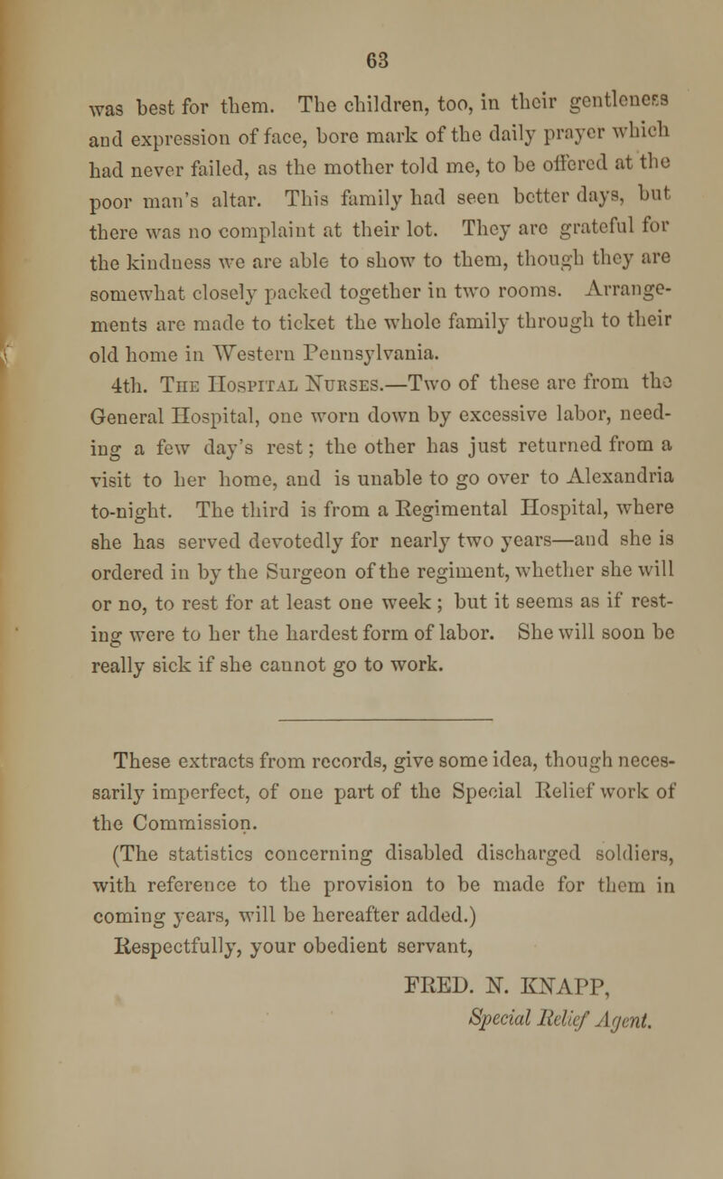was best for them. The children, too, in their gentleness and expression of face, bore mark of the daily prayer which had never failed, as the mother told me, to be offered at the poor man's altar. This family had seen better days, but there was no complaint at their lot. They are grateful for the kindness we are able to show to them, though they are somewhat closely packed together in two rooms. Arrange- ments are made to ticket the whole family through to their old home in Western Pennsylvania. 4th. The Hospital Nurses.—Two of these are from the General Hospital, one worn down by excessive labor, need- ing a few day's rest; the other has just returned from a visit to her home, and is unable to go over to Alexandria to-night. The third is from a Regimental Hospital, where she has served devotedly for nearly two years—and she is ordered in by the Surgeon of the regiment, whether she will or no, to rest for at least one week ; but it seems as if rest- ing were to her the hardest form of labor. She will soon be really sick if she cannot go to work. These extracts from records, give some idea, though neces- sarily imperfect, of one part of the Special Relief work of the Commission. (The statistics concerning disabled discharged soldiers, with reference to the provision to be made for them in coming years, will be hereafter added.) Respectfully, your obedient servant, FRED. N. KNAPP, Special Relief Agent.