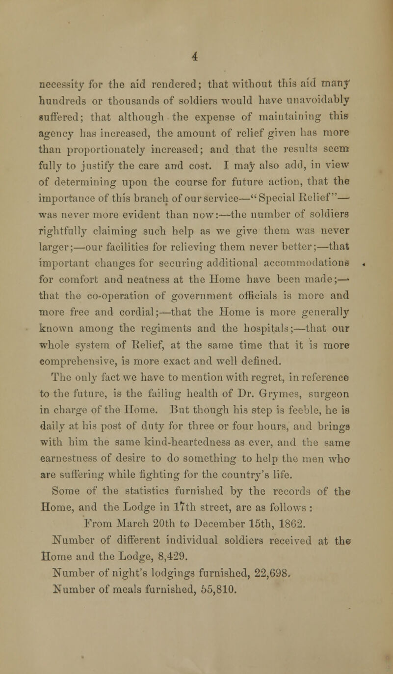 necessity for the aid rendered; that without this aid many hundreds or thousands of soldiers would have unavoidably suffered; that although the expense of maintaining this agency has increased, the amount of relief given has more than proportionately increased; and that the results seem fully to justify the care and cost. I may also add, in view of determining upon the course for future action, that the importance of this branch of our service—Special Relief— was never more evident than now:—the number of soldiers rightfully claiming such help as we give them was never larger;—our facilities for relieving them never better;—that important changes for securing additional accommodations for comfort and neatness at the Home have been made;—» that the co-operation of government officials is more and more free and cordial;—that the Home is more generally known among the regiments and the hospitals;—that our whole S3'stem of Relief, at the same time that it is more comprehensive, is more exact and well defined. The only fact we have to mention with regret, in reference to the future, is the failing health of Dr. Grymes, surgeon in charge of the Home. But though his step is feeble, he is daily at his post of duty for three or four hours, and brings with him the same kind-heartedness as ever, and the same earnestness of desire to do something to help the men who are suffering while fighting for the country's life. Some of the statistics furnished by the records of the Home, and the Lodge in lVth street, are as follows : From March 20th to December 15th, 1862. Number of different individual soldiers received at the Home and the Lodge, 8,429. Number of night's lodgings furnished, 22,698. Number of meals furnished, 55,810.