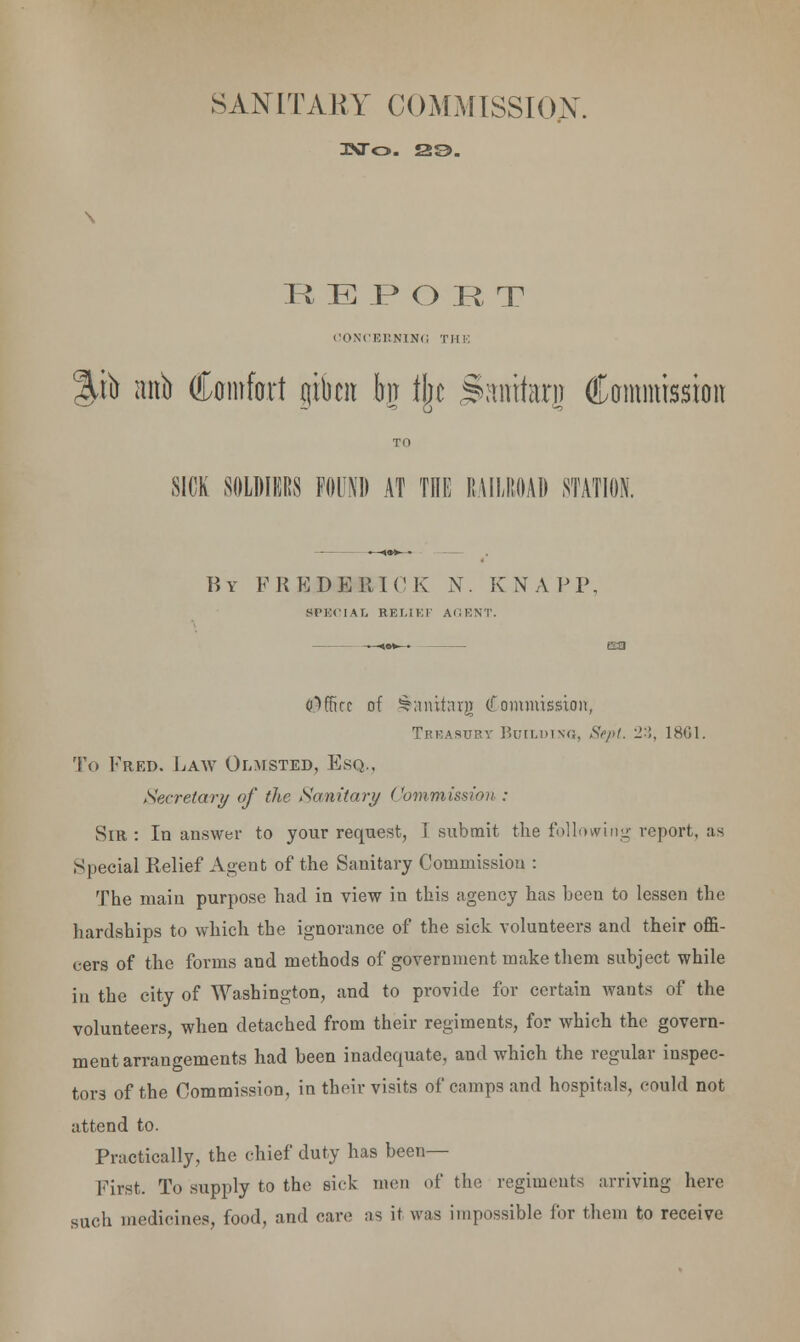 SANITARY COMMISSION R E J? O R T CONCERNING THE JP> mtb Comfort gtfren bn fljc Samfarj (Commission TO SICK SOLDIERS FOUND AT THE RAILROAD STATION. By F R E D E I! I C K N. K N A P P. SPECIAL RELIEF AIM'.NT. Office of SSaniterg Commission, Treasury BuiLuiNa, Sept. 23, 1861. To Fred. Law Olmsted, Esq.. Secretary of the Sanitary Commission : Sir: In answer to your request, I submit the following report, as Special Relief Agent of the Sanitary Commission : The main purpose had in view in this agency has been to lessen the hardships to which the ignorance of the sick volunteers and their offi- cers of the forms and methods of government make them subject while in the city of Washington, and to provide for certain wants of the volunteers, when detached from their regiments, for which the govern- ment arrangements had been inadequate, and which the regular inspec- tors of the Commission, in their visits of camps and hospitals, could not attend to. Practically, the chief duty has been— First. To supply to the sick men of the regiments arriving here such medicines, food, and care as it was impossible for them to receive