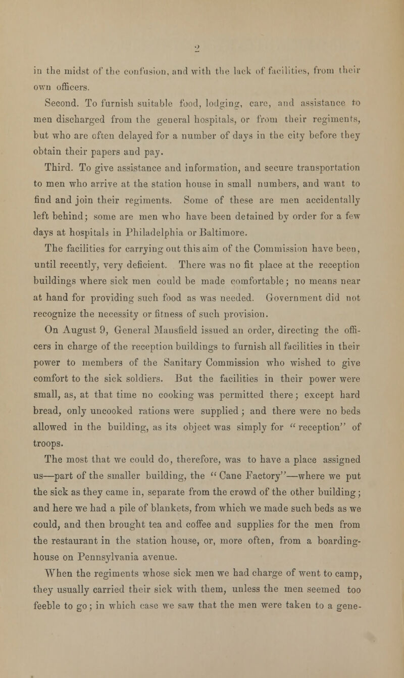 iii the midst of the confusion, and with the lack of facilities, from their own officers. Second. To furnish suitable food, lodging, care, and assistance fro men discharged from the general hospitals, or from their regiments, but who are often delayed for a number of days in the city before they obtain their papers and pay. Third. To give assistance and information, and secui*e transportation to men who arrive at the station house in small numbers, and want to find and join their regiments. Some of these are men accidentally left behind; some are men who have been detained by order for a few days at hospitals in Philadelphia or Baltimore. The facilities for carrying out this aim of the Commission have been, until recently, very deficient. There was no fit place at the reception buildings where sick men could be made comfortable; no means near at hand for providing such food as was needed. Government did not recognize the necessity or fitness of such provision. On August 9, General Mausfield issued an order, directing the offi- cers in charge of the reception buildings to furnish all facilities in their power to members of the Sanitary Commission who wished to give comfort to the sick soldiers. But the facilities in their power were small, as, at that time no cooking was permitted there; except hard bread, only uncooked rations were supplied; and there were no beds allowed in the building, as its object was simply for reception of troops. The most that we could do, therefore, was to have a place assigned us—part of the smaller building, the  Cane Factory—where we put the sick as they came in, separate from the crowd of the other building ; and here we had a pile of blankets, from which we made such beds as we could, and then brought tea and coffee and supplies for the men from the restaurant in the station house, or, more often, from a boarding- house on Pennsylvania avenue. When the regiments whose sick men we had charge of went to camp, they usually carried their sick with them, unless the men seemed too feeble to go; in which case we saw that the men were taken to a gene-