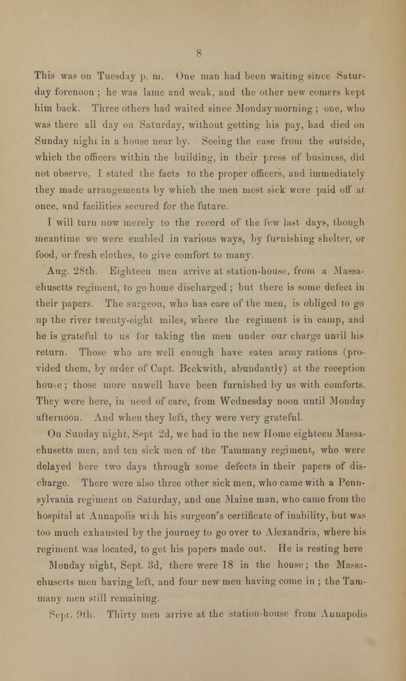 This was on Tuesday p. ai. One man had been waiting' since Satur- day forenoon ; he was lame and weak, and the other new comers kept him back. Three others had waited since Monday morning ; one, who was there all day on Saturday, without getting his pay, had died on Sunday nighc in a house near by. Seeing the case from the outside, which the officers within the building, in their press of business, did not observe, I stated the facts to the proper officers, and immediately they made arrangements by which the men most sick were paid off at once, and facilities secured for the future. I will turn now merely to the record of the lew last days, though meantime we were enabled in various ways, by fu'-uisbing shelter, or food, or fresh clothes, to give comfort to many. Aug. 28th. Eighteen men arrive at station-house, from a Massa- chusetts regiment, to go home discharged ; but there is some defect in their papers. The surgeon, who has care of the men, is obliged to go up the river twenty-eight miles, where the regiment is in camp, and he is grateful to us for taking the men under our charge until his return. Those who are well enough have eaten army rations (pro- vided them, by order of Capt. Beckwith, abundantly) at the reception hou^e; those more unwell have been furnished by us with comforts. They were here, in need of care, from Wednesday noon until Monday afternoon. And when they left, they were very gratefnl. On Sunday night, Sept 2d, we had in the new Home eighteen Massa- chusetts men, and teu sick men of the Tammany regiment, who were delayed here two days through some defects in their papers of dis- cbarge. There were also three other sick men, who came with a Penn- sylvania regiment on Saturday, and one Maine man, who came from the hospital at Annapolis with his surgeon's certificate of inability, but was too much exhausted by the journey to go over to Alexandria, where his regiment was located, to get his papers made out. He is resting here Monday night, Sept. 3d, there were 18 in the house; the Massa- chusetts men having left, and four new men having come in ; the Tam- many men still remaining. Sept. Oth. Thirty men arrive at the station-house from Annapolis