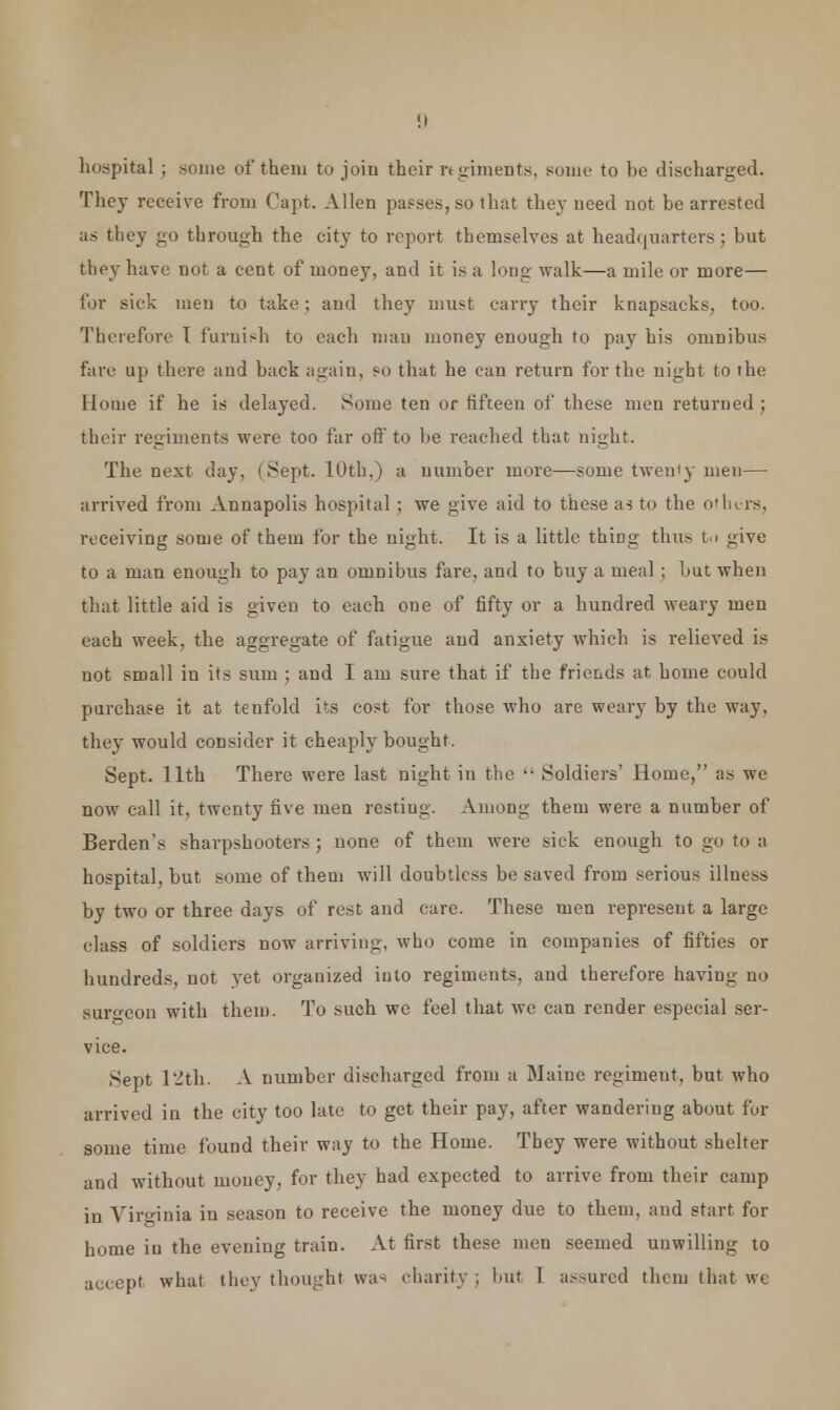 hospital ; some of them to join their regiments, some to be discharged. They receive from Capt. Allen passes, so that they need not be arrested as they go through the city to report themselves at headquarters; but they have not a cent of money, and it is a long walk—a mile or more— lor sick men to take; and they must carry their knapsacks, too. Therefore I furnish to each man money enough to pay his omnibus fare up there and back again, so that he can return for the night to the Home if he is delayed. Some ten or fifteen of these men returned; their regiments were too far oft'to be reached that night. The next day, I Sept. 10th,) a number more—some twenty men— arrived from Annapolis hospital ; we give aid to these as to the others, receiving some of them for the night. It is a little thiDg thus tu give to a man enough to pay an omnibus fare, and to buy a meal ; but when that little aid is given to each one of fifty or a hundred weary men each week, the aggregate of fatigue and anxiety which is relieved is not small in its sum ; and I am sure that if the friends at home could purchase it at tenfold its cost for those who are weary by the way, they would consider it cheaply bought. Sept. 11th There were last night in the  Soldiers' Home, as we now call it. twenty five men resting. Among them were a number of Berden's sharpshooters; none of them were sick enough to go to a hospital, but some of them will doubtless be saved from serious illness by two or three days of rest and care. These men represent a large class of soldiers now arriving, who come in companies of fifties or hundreds, not yet organized into regiments, and therefore having no surgeon with them. To such we feel that we can render especial ser- vice. Sept 12th. A number discharged from a Maine regimeut, but who arrived in the city too late to get their pay, after wandering about ful- some time found their way to the Home. They were without shelter and without money, for they had expected to arrive from their camp in Virginia in season to receive the money due to them, and start, for home iu the evening train. At first these men seemed unwilling to accept what they thought was charity; but 1 assured them that we