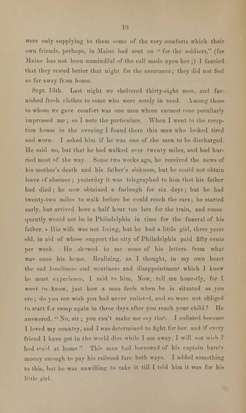 were only supplying to them some of the very comforts which their own friends, perhaps, in Maine had sent on  for the soldiers, (for Maine has not been unmindful of the call made upon her;) T fancied that they rested better that night for the assurance; they did not feel so far away from home. Sept. 13th. Last night we sheltered thirty-eight men, and fur- nished fresh clothes to some who were sorely in need. Among those to whom we gave comfort was one man whose earnest tone peculiarly impressed me; so I note the particulars. When I went to the recep- tion house in the evening I found there this man who looked tired and worn. I asked him if he was one of the men to be discharged. He said no, but that he had walked over twenty miles, and had hur- ried most of the way. Some two weeks ago, he received the news of his mother's death and his father's sickness, but he could not obtain leave of absence ; yesterday it was telegraphed to him that his father had died ; he now obtained a furlough for six days; but he had twenty-two miles to walk before he could reach the cars; he started early, but arrived here a half hour too late for the train, and conse quently would not be in Philadelphia in time for the funeral of his father. « His wife was not living, but he had a little girl, three years old. in aid of whose support the city of Philadelphia paid fifty cents per week. He showed to me some of his letters from what was once his home. Realizing, as I thought, in my own heart the sad loneliness and weariness and disappointment which I knew he must, experience, I said to him, Now, tell me honestly, for I want to know, just how a man feels when he is situated as you are; do you not wish you had never enlisted, and so were not obliged to start fi«r camp again in three days after you reach your child ? He answered.  No, sir ; you can't make me say that. I enlisted because I loved my country, and T was determined to fisrht for her. and if every friend I have got in the world dies while T am away. I will not wish [' had sta'd at home  This man had borrowed of his captain bare'v money enough to pay his railroad fare both ways. I added something to this, hut he was unwilling to take it till T told him it was for his little girl.