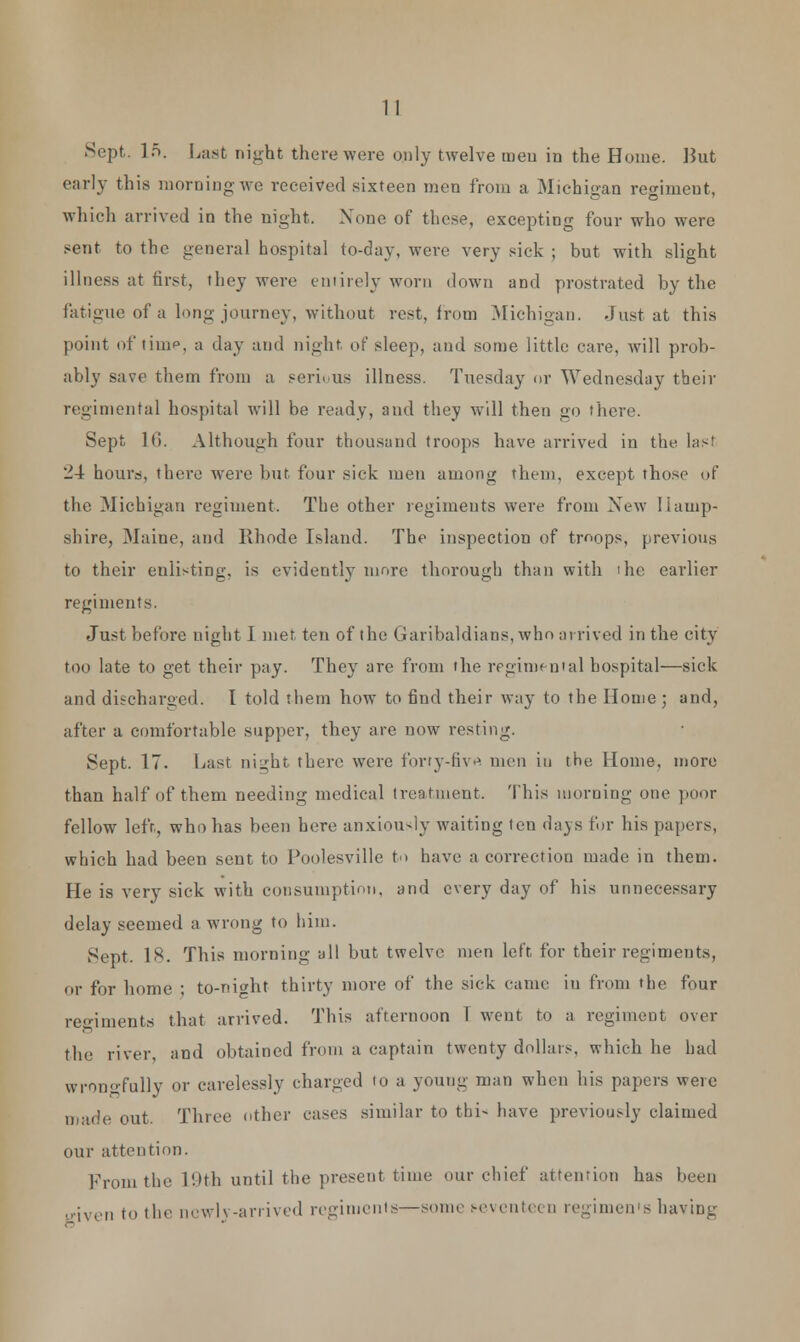 Sept. In. Last night there were only twelve men in the Home. Hut early this morning we received sixteen men from a Michigan regimeut, which arrived in the night. None of these, excepting four who were sent to the general hospital to-day, were very sick ; but with slight illness at first, they were entirely worn down and prostrated by the fatigue of a long journey, without rest, from .Michigan. Just at this point of time, a day and night, of sleep, and some little care, will prob- ably save them from a serious illness. Tuesday or Wednesday their regimental hospital will be ready, and they will then go there. Sept 1(1. Although four thousand troops have arrived in the last 24 hours, there were but four sick men among them, except those of the Michigan regiment. The other regiments were from New Hamp- shire, Maine, and Rhode Island. The inspection of tmops, previous to their enlisting, is evidently more thorough than with 'he earlier regiments. Just before night I met ten of the Garibaldians, who arrived in the city too late to get their pay. They arc from the regimental hospital—sick and discharged. I told them how to find their way to the Home ; and, after a comfortable supper, they are now resting. Sept. 17. Last night there were forty-five men in the Home, more than half of them needing medical treatment. This morning one poor fellow left, who has been here anxiously waiting ten days for his papers, which had been sent to Poolesville to have a correction made in them. He is very sick with consumption, and every day of his unnecessary delay seemed a wrong to him. Sept. 1*. This morning all but twelve men left for their regiments, or for home ; to-nicht thirty more of the sick came in from the four regiments that arrived. This afternoon T went to a regiment over the river, and obtained from a captain twenty dollars, which he had wrongfully or carelessly charged to a young man when bis papers were made out. Three other cases similar to thi- have previously claimed our attention. From the 19th until the present time our chief attention has been given to the newly-arrived regiments—some s-eventeen regimen's having