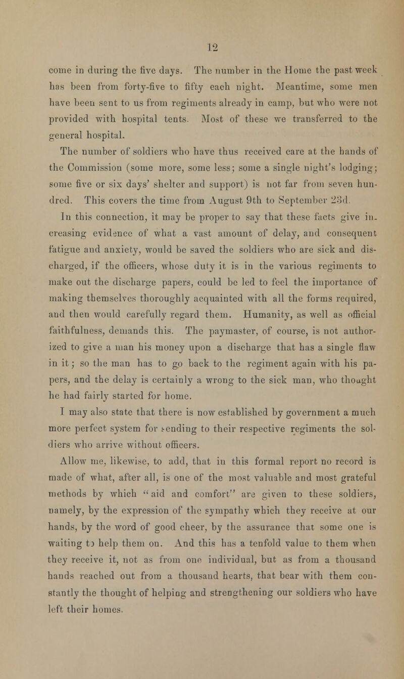 come in during the live days. The number in the Home the past week- has been from forty-five to fifty each night. Meantime, some men have been sent to us from regiments already in camp, but who were not provided with hospital tents. Most of these we transferred to the general hospital. The number of soldiers who have thus received care at the bauds of the Commission (some more, some less; some a single night's lodging; some five or six days' shelter and support) is not far from seven hun- dred. This covers the time from August 9th to September 23d. In this connection, it may be proper to say that these facts give in- creasing evidence of what a vast amount of delay, and consequent fatigue aud anxiety, would be saved the soldiers who are sick and dis- charged, if the officers, whose duty it is in the various regiments to make out the discharge papers, could be led to feel the importance of making themselves thoroughly acquainted with all the forms required, and then would carefully regard them. Humanity, as well as official faithfulness, demands this. The paymaster, of course, is not author- ized to give a man his money upon a discharge that has a single flaw in it; so the man has to go back to the regiment again with his pa- pers, and the delay is certainly a wrong to the sick man, who thought he had fairly started for home. I may also state that there is now established by government a much more perfect system for (-ending to their respective regiments the sol- diers who arrive without officers. Allow me, likewise, to add, that iu this formal report no record is made of what, after all, is one of the most valuable and most grateful methods by which  aid and comfort are given to these soldiers, namely, by the expression of the sympathy which they receive at our hands, by the word of good cheer, by the assurance that some one is waiting t) help them on. And this has a tenfold value to them when they receive it, not as from one individual, but as from a thousand hands reached out from a thousaud hearts, that bear with them con- stantly the thought of helping and strengthening our soldiers who have left their homes.