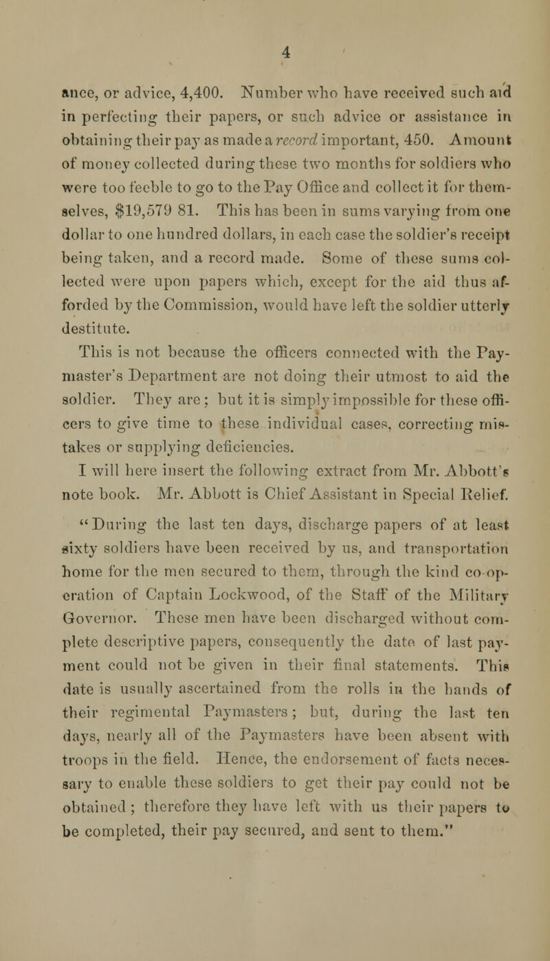 ance, or advice, 4,400. Number who have received such aid in perfecting their papers, or such advice or assistance in obtaining tbeir pay as made a record important, 450. Amount of money collected during these two months for soldiers who were too feeble to go to the Pay Office and collect it for them- selves, $19,579 81. This has been in sums varying from one dollar to one hundred dollars, in each case the soldier's receipt being taken, and a record made. Some of these sums col- lected were upon papers which, except for the aid thus af- forded by the Commission, would have left the soldier utterly destitute. This is not because the officers connected with the Pay- master's Department are not doing their utmost to aid the soldier. They are ; but it is simply impossible for these offi- cers to give time to these individual cases, correcting mis- takes or supplying deficiencies. I will here insert the following extract from Mr. Abbott? note book. Mr. Abbott is Chief Assistant in Special Relief. During the last ten days, discharge papers of at least sixty soldiers have been received by us, and transportation home for the men secured to them, through the kind co op- eration of Captain Lockwood, of the Staff of the Militarj Governor. These men have been discharged without com- plete descriptive papers, consequently the date, of last pay- ment could not be given in their final statements. This date is usually ascertained from the rolls in the hands of their regimental Paymasters; but, during the last ten days, nearly all of the Paymasters have been absent with troops in the field. Hence, the endorsement of facts neces- sary to enable these soldiers to get their pay could not be obtained ; therefore they have left with us their papers to be completed, their pay secured, and sent to them.