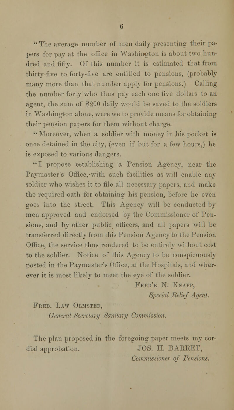 The average number of men daily presenting their pa- pers for pay at the office in Washington is about two hun- dred and fifty. Of this number it is estimated that from thirty-five to forty-five are entitled to pensions, (probably many more than that number apply for pensions.) Calling the number forty who thus pay each one five dollars to an agent, the sum of $200 daily would be saved to the soldiers iu Washington alone, were we to provide means for obtaining their pension papers for them without charge.  Moreover, when a soldier with money in his pocket is once detained in the city, (even if but for a few hours,) he is exposed to various dangers. I propose establishing a Pension Agency, near the Paymaster's Office,*with such facilities as will enable any soldier who wishes it to file all necessary papers, and make the required oath for obtaining his pension, before he even goes into the street. This Agency will be conducted by men approved and endorsed by the Commissioner of Pen- sions, and by other public^ officers, and all papers will be transferred directly from this Pension Agency to the Pension Office, the service thus rendered to be entirely without cost to the soldier. Notice of this Agency to be conspicuously posted in the Paymaster's Office, at the Hospitals, and wher- ever it is most likely to meet the eye of the soldier. Fred'k N. Knapp, Special Relief Agent. Fred. Law Olmsted, General Secretary Sanitary Commission. The plan proposed in the foregoing paper meets my cor- dial approbation. JOS. II. BARRET, Commissioner of Pensions.