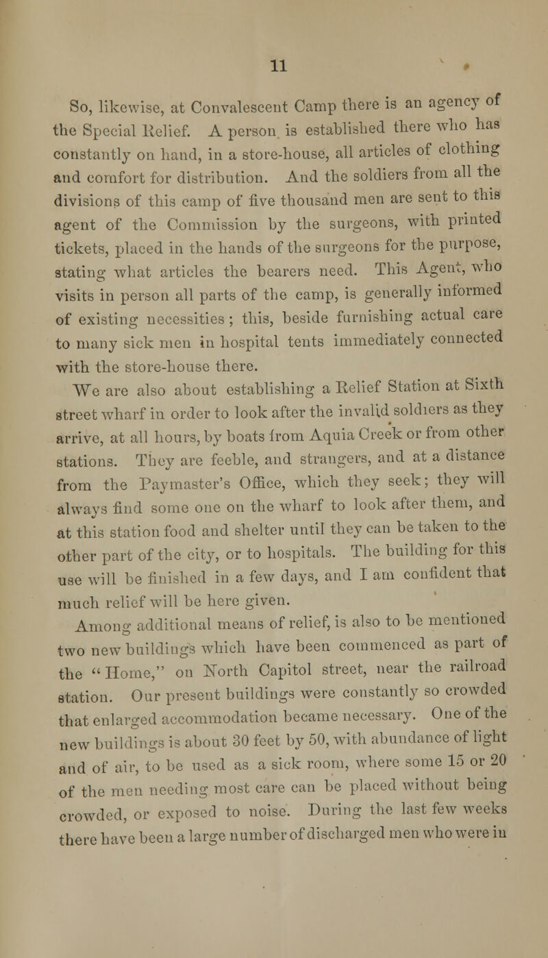 So, likewise, at Convalescent Camp there is an agency of the Special Relief. A person, is established there who has constantly on hand, in a store-house, all articles of clothing and comfort for distribution. And the soldiers from all the divisions of this camp of five thousand men are sent to this agent of the Commission by the surgeons, with printed tickets, placed in the hands of the surgeons for the purpose, stating what articles the bearers need. This Agent, who visits in person all parts of the camp, is generally informed of existing necessities ; this, beside furnishing actual care to many sick men in hospital tents immediately connected with the store-house there. We are also about establishing a Belief Station at Sixth street wharf in order to look after the invalid soldiers as they arrive, at all hours, by boats from Aquia Creek or from other stations. They are feeble, and strangers, and at a distance from the Paymaster's Office, which they seek; they will always find some one on the wharf to look after them, and at this station food and shelter until they can be taken to the other part of the city, or to hospitals. The building for this use will be finished in a few days, and I am confident that much relief will be here given. Among additional means of relief, is also to be mentioned two new buildings which have been commenced as part of the Home, on Forth Capitol street, near the railroad station. Our present buildings were constantly so crowded that enlarged accommodation became necessary. One of the new buildings is about 30 feet by 50, with abundance of light and of air, to be used as a sick room, where some 15 or 20 of the men needing most care can be placed without being crowded, or exposed to noise. During the last few weeks there have been a large number of discharged men who were in