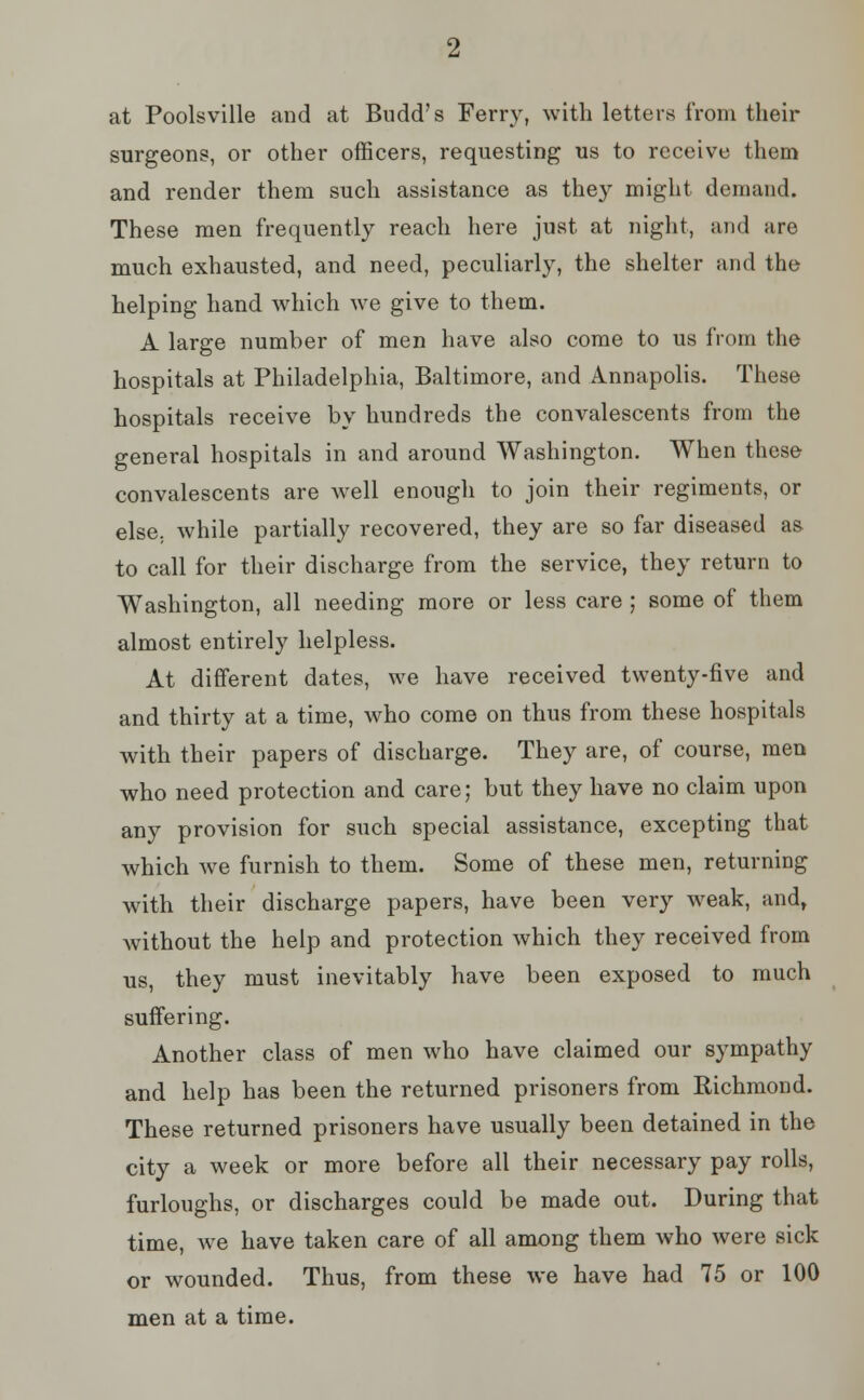 at Poolsville and at Budd's Ferry, with letters from their surgeons, or other officers, requesting us to receive them and render them such assistance as they might demand. These men frequently reach here just at night, and are much exhausted, and need, peculiarly, the shelter and the helping hand which we give to them. A large number of men have also come to us from the hospitals at Philadelphia, Baltimore, and Annapolis. These hospitals receive by hundreds the convalescents from the general hospitals in and around Washington. When these convalescents are well enough to join their regiments, or else, while partially recovered, they are so far diseased as to call for their discharge from the service, they return to Washington, all needing more or less care; some of them almost entirely helpless. At different dates, we have received twenty-five and and thirty at a time, who come on thus from these hospitals with their papers of discharge. They are, of course, men who need protection and care; but they have no claim upon any provision for such special assistance, excepting that which we furnish to them. Some of these men, returning with their discharge papers, have been very weak, and, without the help and protection which they received from us, they must inevitably have been exposed to much suffering. Another class of men who have claimed our sympathy and help has been the returned prisoners from Richmond. These returned prisoners have usually been detained in the city a week or more before all their necessary pay rolls, furloughs, or discharges could be made out. During that time, we have taken care of all among them who were sick or wounded. Thus, from these we have had 75 or 100 men at a time.