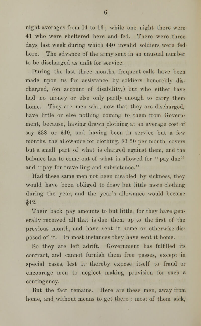 night averages from 14 to 16 ; while one night there were 41 who were sheltered here and fed. There were three days last week during which 440 invalid soldiers were fed here. The advance of the army sent in an unusual number to be discharged as unfit for service. During the last three months, frequent calls have been made upon us for assistance by soldiers honorably dis- charged, (on account of disability,) but who either have had no money or else only partly enough to carry them home. They are men who, now that they are discharged, have little or else nothing coming to them from Govern- ment, because, having drawn clothing at an average cost of say $38 or $40, and having been in service but a few months, the allowance for clothing, $3 50 per month, covers but a small part of what is charged against them, and the balance has to come out of what is allowed for pay due and pay for travelling and subsistence. Had these same men not been disabled by sickness, they would have been obliged to draw but little more clothing during the year, and the year's allowance would become $42. Their back pay amounts to but little, for they have gen- erally received all that is duo them up to the first of the previous month, and have sent it home or otherwise dis- posed of it. In most instances they have sent it home. So they are left adrift. Government has fulfilled its contract, and cannot furnish them free passes, except in special cases, lest it thereby expose itself to fraud or encourage men to neglect making provision for such a contingency. But the fact remains. Here are these men, away from home, and without means to get there ; most of them sick,