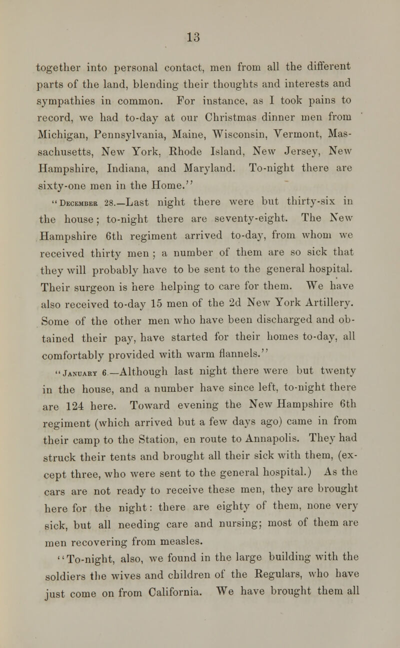 together into personal contact, men from all the different parts of the land, blending their thoughts and interests and sympathies in common. For instance, as I took pains to record, we had to-day at our Christmas dinner men from Michigan, Pennsylvania, Maine, Wisconsin, Vermont, Mas- sachusetts, New York, Rhode Island, New Jersey, New Hampshire, Indiana, and Maryland. To-night there are sixty-one men in the Home. December 28.—Last night there were but thirty-six in the house; to-night there are seventy-eight. The New Hampshire 6th regiment arrived to-day, from whom we received thirty men ; a number of them are so sick that they will probably have to be sent to the general hospital. Their surgeon is here helping to care for them. We have also received to-day 15 men of the 2d New York Artillery. Some of the other men who have been discharged and ob- tained their pay, have started for their homes to-day, all comfortably provided with warm flannels. January 6—Although last night there were but twenty in the house, and a number have since left, to-night there are 124 here. Toward evening the New Hampshire 6th regiment (which arrived but a few days ago) came in from their camp to the Station, en route to Annapolis. They had struck their tents and brought all their sick with them, (ex- cept three, who were sent to the general hospital.) As the cars are not ready to receive these men, they are brought here for the night: there are eighty of them, none very sick, but all needing care and nursing; most of them are men recovering from measles. To-night, also, we found in the large building with the soldiers the wives and children of the Regulars, who have just come on from California. We have brought them all