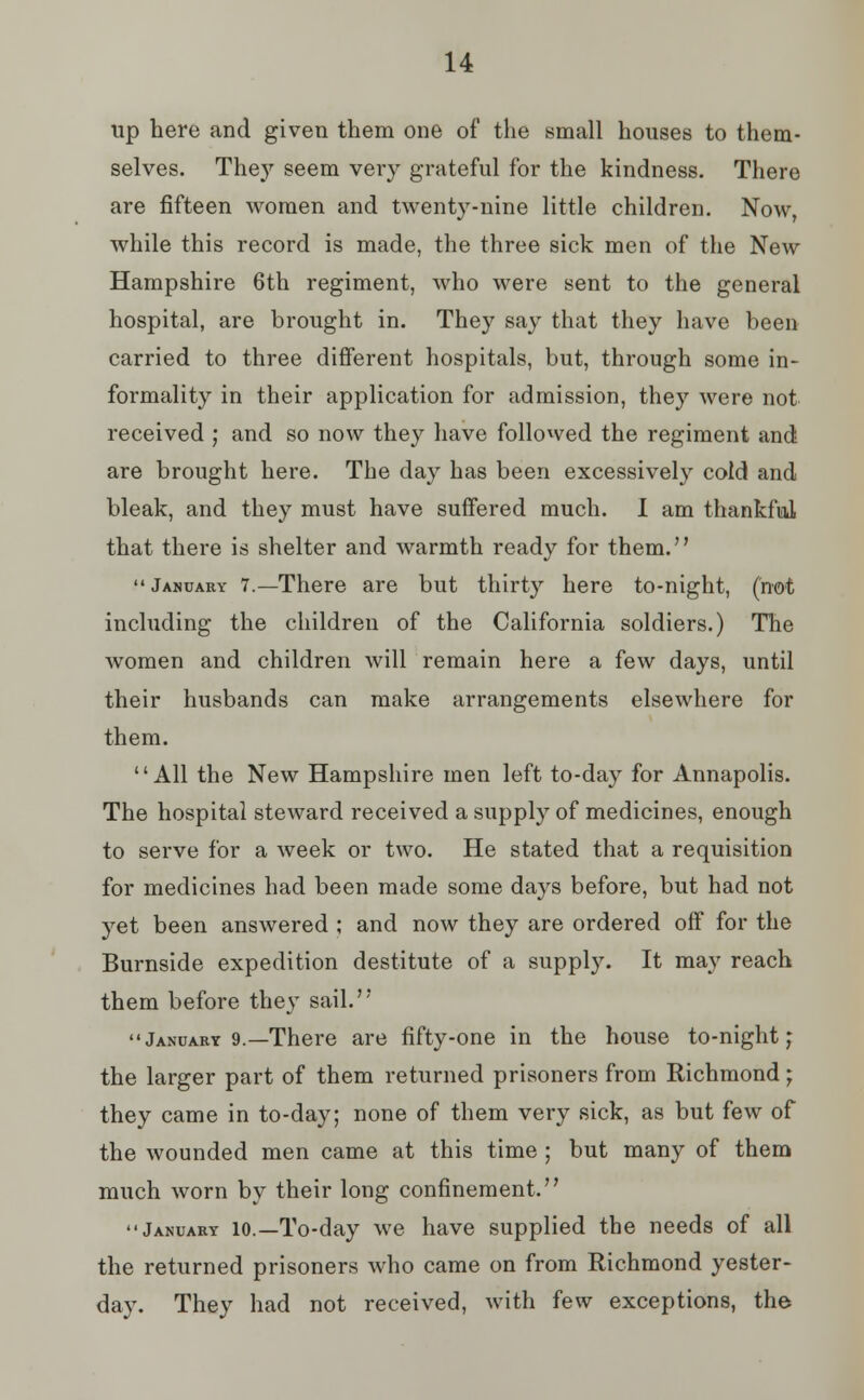 up here and given them one of the small houses to them- selves. They seem very grateful for the kindness. There are fifteen women and twenty-nine little children. Now, while this record is made, the three sick men of the New Hampshire 6th regiment, who were sent to the general hospital, are brought in. They say that they have been carried to three different hospitals, but, through some in- formality in their application for admission, they were not received ; and so now they have followed the regiment and are brought here. The day has been excessively cold and bleak, and they must have suffered much. I am thankful that there is shelter and warmth ready for them.  January 7.—There are but thirty here to-night, (not including the children of the California soldiers.) The women and children will remain here a few days, until their husbands can make arrangements elsewhere for them. All the New Hampshire men left to-day for Annapolis. The hospital steward received a supply of medicines, enough to serve for a week or two. He stated that a requisition for medicines had been made some days before, but had not yet been answered ; and now they are ordered off for the Burnside expedition destitute of a supply. It may reach them before they sail. January 9.—There are fifty-one in the house to-night; the larger part of them returned prisoners from Richmond; they came in to-day; none of them very sick, as but few of the wounded men came at this time ; but many of them much worn by their long confinement. January io.—To-day we have supplied the needs of all the returned prisoners who came on from Richmond yester- day. They had not received, with few exceptions, the