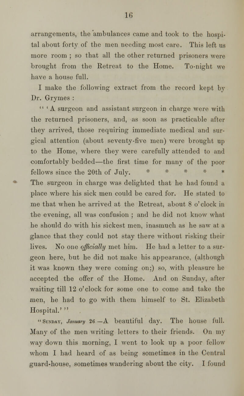 arrangements, the ambulances came and took to the hospi- tal about forty of the men needing most care. This left us more room ; so that all the other returned prisoners were brought from the Retreat to the Home. To-night we have a house full. I make the following extract from the record kept by Dr. Grymes :  ' A surgeon and assistant surgeon in charge were with the returned prisoners, and, as soon as practicable after they arrived, those requiring immediate medical and sur- gical attention (about seventy-five men) were brought up to the Home, where they were carefully attended to and comfortably bedded—the first time for many of the poor fellows since the 20th of July. * The surgeon in charge was delighted that he had found a place where his sick men could be cared for. He stated to me that when he arrived at the Retreat, about 8 o'clock in the evening, all was confusion ; and he did not know what he should do with his sickest men, inasmuch as he saw at a glance that they could not stay there without risking their lives. No one officially met him. He had a letter to a sur- geon here, but he did not make his appearance, (although it was known they were coming on;) so, with pleasure he accepted the offer of the Home. And on Sunday, after waiting till 12 o'clock for some one to come and take the men, he had to go with them himself to St. Elizabeth Hospital.' , Sunday, January 26—A beautiful day. The house full. Many of the men writing letters to their friends. On my way down this morning, I went to look up a poor fellow whom I had heard of as being sometimes in the Central guard-house, sometimes wandering about the city. I found