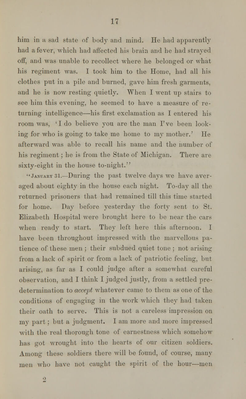 him in a sad state of body and mind. He had apparently had a fever, which had affected his brain and he had strayed off, and was nnable to recollect where he belonged or what his regiment was. I took him to the Home, had all his clothes put in a pile and burned, gave him fresh garments, and he is now resting quietly. When I went up stairs to see him this evening, he seemed to have a measure of re- turning intelligence—his first exclamation as I entered his room was, 'I do believe you are the man I've been look- ing for who is going to take me home to my mother.' He afterward was able to recall his name and the number of his regiment; he is from the State of Michigan. There are sixty-eight in the house to-night. January 31.—During the past twelve clays we have aver- aged about eighty in the house each night. To-day all the returned prisoners that had remained till this time started for home. Day before yesterday the forty sent to St. Elizabeth Hospital were brought here to be near the cars when ready to start. They left here this afternoon. I have been throughout impressed with the marvellous pa- tience of these men ; their subdued quiet tone ; not arising from a lack of spirit or from a lack of patriotic feeling, but arising, as far as I could judge after a somewhat careful observation, and I think I judged justly, from a settled pre- determination to accept whatever came to them as one of the conditions of engaging in the work which they had taken their oath to serve. This is not a careless impression on my part; but a judgment. I am more and more impressed with the real thorough tone of earnestness which somehow has got wrought into the hearts of our citizen soldiers. Among these soldiers there will be found, of course, many men who have not caught the spirit of the hour—men