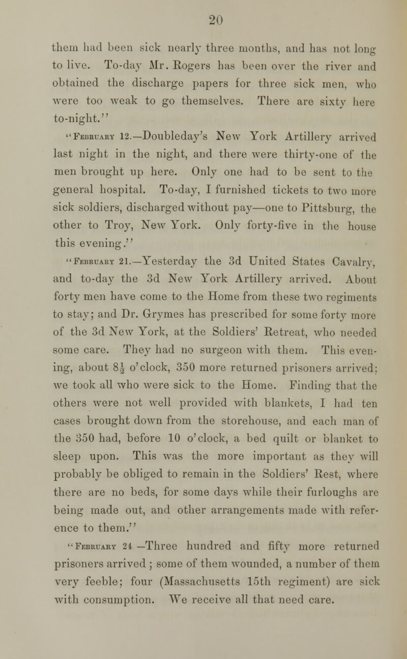 them had been sick nearly three months, and has not long to live. To-day Mr. Rogers has been over the river and obtained the discharge papers for three sick men, who were too weak to go themselves. There are sixty here to-night. February 12.—Doubleday's New York Artillery arrived last night in the night, and there were thirty-one of the men brought up here. Only one had to be sent to the general hospital. To-day, I furnished tickets to two more sick soldiers, discharged without pay—one to Pittsburg, the other to Troy, New York. Only forty-five in the house this evening. February 21.—Yesterday the 3d United States Cavalry, and to-day the 3d New York Artillery arrived. About forty men have come to the Home from these two regiments to stay; and Dr. G-rymes has prescribed for some forty more of the 3d New York, at the Soldiers' Retreat, who needed some care. They had no surgeon with them. This even- ing, about 81 o'clock, 350 more returned prisoners arrived; we took all who were sick to the Home. Finding that the others were not well provided with blankets, I had ten cases brought down from the storehouse, and each man of the 350 had, before 10 o'clock, a bed quilt or blanket to sleep upon. This was the more important as they will probably be obliged to remain in the Soldiers' Rest, where there are no beds, for some days while their furloughs arc being made out, and other arrangements made with refer- ence to them. February 21 —Three hundred and fifty more returned prisoners arrived ; some of them wounded, a number of them very feeble; four (Massachusetts 15th regiment) are sick with consumption. We receive all that need care.