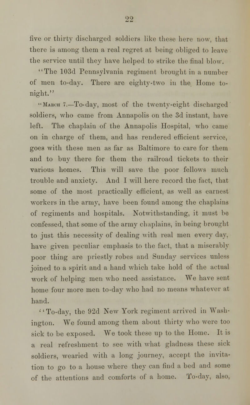 five or thirty discharged soldiers like these here now, that there is among them a real regret at being obliged to leave the service until they have helped to strike the final blow. The 103d Pennsylvania regiment brought in a number of men to-day. There are eighty-two in the Home to- night. '' Mabch 7.—To-day, most of the twenty-eight discharged soldiers, who came from Annapolis on the 3d instant, have left. The chaplain of the Annapolis Hospital, who came on in charge of them, and has rendered efficient service, goes with these men as far as Baltimore to care for them and to buy there for them the railroad tickets to their various homes. This will save the poor fellows much trouble and anxiety. And I will here record the fact, that some of the most practically efficient, as well as earnest workers in the army, have been found among the chaplains of regiments and hospitals. Notwithstanding, it must be confessed, that some of the army chaplains, in being brought to just this necessity of dealing with real men every day, have given peculiar emphasis to the fact, that a miserably poor thing are priestly robes and Sunday services unless joined to a spirit and a hand which take hold of the actual work of helping men who need assistance. We have sent home four more men to-day who had no means whatever at hand. To-day, the 92d New York regiment arrived in Wash- ington. We found among them about thirty who were too sick to be exposed. We took these up to the Home. It is a real refreshment to see with what gladness these sick soldiers, wearied with a long journey, accept the invita- tion to go to a house where they can find a bed and some of the attentions and comforts of a home. To-day, also,