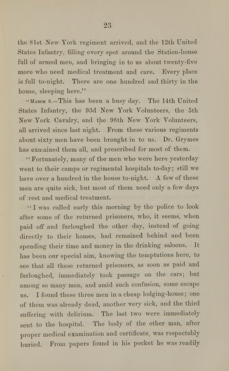 the 81st New York regiment arrived, and the 12th United States Infantry, filling every spot around the Station-house full of armed men, and bringing in to us about twenty-five more who need medical treatment and care. Every place is full to-night. There are one hundred and thirty in the house, sleeping here. March 8.—This has been a busy day. The 14th United States Infantry, the 93d New York Volunteers, the 5th New York Cavalry, and the 98th New York Volunteers, all arrived since last night. From these various regiments about sixty men have been brought in to us. Dr. Grymes has examined them all, and prescribed for most of them.  Fortunately, many of the men who were here yesterday went to their camps or regimental hospitals to-day; still we have over a hundred in the house to-night. A few of these men are quite sick, but most of them need only a few days of rest and medical treatment. I was called early this morning by the police to look after some of the returned prisoners, who, it seems, when paid off and furloughed the other day, instead of going directly to their homes, had remained behind and been spending their time and money in the drinking saloons. It has been our special aim, knowing the temptations here, to see that all these returned prisoners, as soon as paid and furloughed, immediately took passage on the cars; but among so many men, and amid such confusion, some escape us. I found these three men in a cheap lodging-house; one of them was already dead, another very sick, and the third sutiering with delirium. The last two were immediately sent to the hospital. The body of the other man, after proper medical examination and certificate, was respectably buried. From papers found in his pocket he was readily