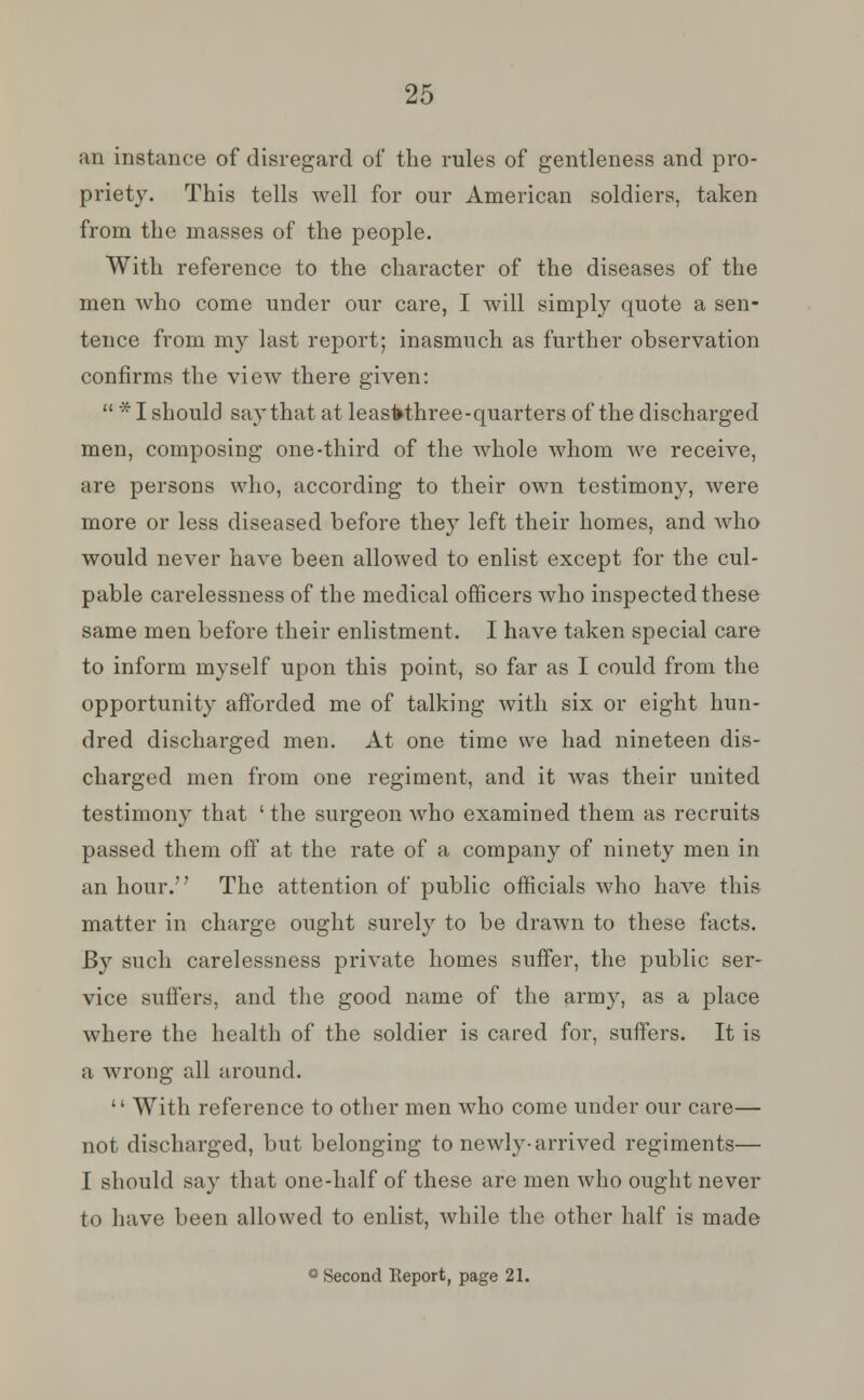 an instance of disregard of the rules of gentleness and pro- priety. This tells well for our American soldiers, taken from the masses of the people. With reference to the character of the diseases of the men who come under our care, I will simply quote a sen- tence from my last report; inasmuch as further observation confirms the view there given:  * I should say that at leasfrthree-quarters of the discharged men, composing one-third of the whole whom we receive, are persons who, according to their own testimony, were more or less diseased before they left their homes, and who would never have been allowed to enlist except for the cul- pable carelessness of the medical officers who inspected these same men before their enlistment. I have taken special care to inform myself upon this point, so far as I could from the opportunity afforded me of talking with six or eight hun- dred discharged men. At one time we had nineteen dis- charged men from one regiment, and it was their united testimony that ' the surgeon who examined them as recruits passed them off at the rate of a company of ninety men in an hour. The attention of public officials who have this matter in charge ought surely to be drawn to these facts. By such carelessness private homes suffer, the public ser- vice suffers, and the good name of the army, as a place where the health of the soldier is cared for, suffers. It is a wrong all around.  With reference to other men who come under our care— not discharged, but belonging to newly-arrived regiments— I should say that one-half of these are men who ought never to have been allowed to enlist, while the other half is made « Second Report, page 21.