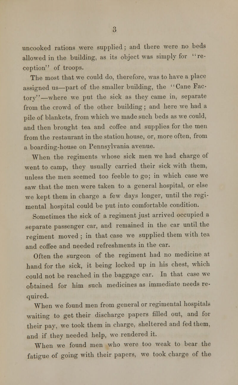 uncooked rations were supplied; and there were no beds allowed in the building, as its object was simply for re- ception of troops. The most that we could do, therefore, was to have a place assigned us—part of the smaller building, the Cane Fac- tory—where we put the sick as they came in, separate from the crowd of the other building; and here we had a pile of blankets, from which we made such beds as we could, and then brought tea and coffee and supplies for the men from the restaurant in the station house, or, more often, from a boarding-house on Pennsylvania avenue. When the regiments whose sick men we had charge of went to camp, they usually carried their sick with them, unless the men seemed too feeble to go; in which case we saw that the men were taken to a general hospital, or else we kept them in charge a few days longer, until the regi- mental hospital could be put into comfortable condition. Sometimes the sick of a regiment just arrived occupied a separate passenger car, and remained in the car until the regiment moved ; in that case we supplied them with tea and coffee and needed refreshments in the car. Often the surgeon of the regiment had no medicine at hand for the sick, it being locked up in his chest, which could not be reached in the baggage car. In that case we obtained for him such medicines as immediate needs re- quired. When we found men from general or regimental hospitals waiting to get their discharge papers filled out, and for their pay, we took them in charge, sheltered and fed them, and if they needed help, we rendered it. When we found men who were too weak to bear the fatigue of going with their papers, we took charge of the