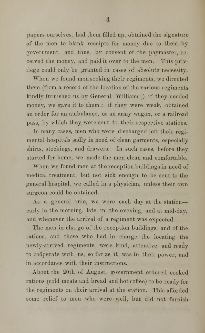 papers ourselves, had them filled up, obtained the signature of the men to blank receipts for money due to them by government, and thus, by consent of the paymaster, re- ceived the money, and paid it over to the men. This priv- ilege could only be granted in cases of absolute necessity. When we found men seeking their regiments, we directed them (from a record of the location of the various regiments kindly furnished us by General Williams ;) if they needed money, Ave gave it to them ; if they were weak, obtained an order for an ambulance, or an army wagon, or a railroad pass, by which they were sent to their respective stations. In many cases, men who were discharged left their regi- mental hospitals sadly in need of clean garments, especially shirts, stockings, and drawers. In such cases, before they started for home, we made the men clean and comfortable. When we found men at the reception buildings in need of medical treatment, but not sick enough to be sent to the general hospital, we called in a physician, unless their own surgeon could be obtained. As a general rule, we were each day at the station— early in the morning, late in the evening, and at mid-day, and whenever the arrival of a regiment was expected. The men in charge of the reception buildings, and of the rations, and those who had in charge the locating the newly-arrived regiments, were kind, attentive, and ready to cooperate with us, so far as it was in their power, and in accordance with their instructions. About the 20th of August, government ordered cooked rations (cold meats and bread and hot coffee) to be ready for the regiments on their arrival at the station. This afforded some relief to men who were well, but did not furnish