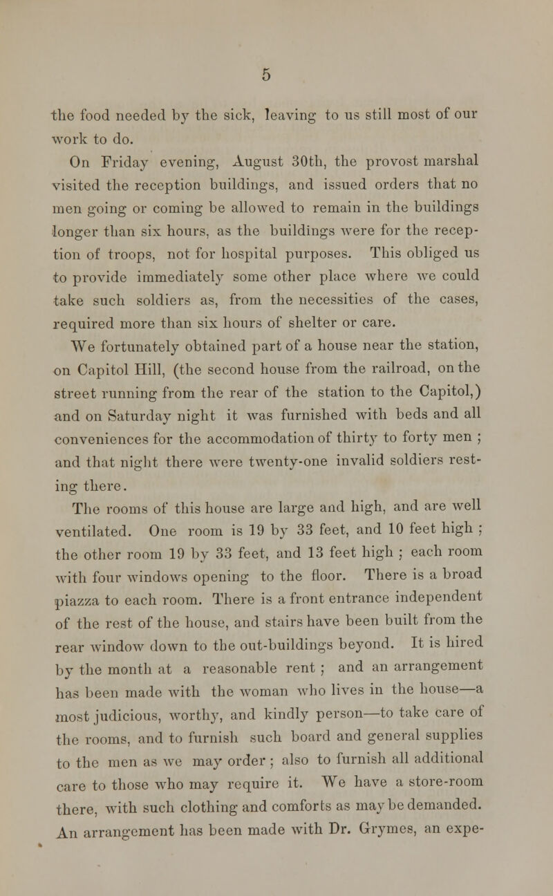 the food needed by the sick, leaving to us still most of our work to do. On Friday evening, August 30th, the provost marshal visited the reception buildings, and issued orders that no men going or coming be allowed to remain in the buildings longer than six hours, as the buildings were for the recep- tion of troops, not for hospital purposes. This obliged us to provide immediately some other place where we could take such soldiers as, from the necessities of the cases, required more than six hours of shelter or care. We fortunately obtained part of a house near the station, on Capitol Hill, (the second house from the railroad, on the street running from the rear of the station to the Capitol,) and on Saturday night it was furnished with beds and all conveniences for the accommodation of thirty to forty men ; and that night there were twenty-one invalid soldiers rest- ing there. The rooms of this house are large and high, and are well ventilated. One room is 19 by 33 feet, and 10 feet high ; the other room 19 by 33 feet, and 13 feet high ; each room with four windows opening to the floor. There is a broad piazza to each room. There is a front entrance independent of the rest of the house, and stairs have been built from the rear window down to the out-buildings beyond. It is hired by the month at a reasonable rent ; and an arrangement has been made with the woman who lives in the house—a most judicious, worthy, and kindly person—to take care of the rooms, and to furnish such board and general supplies to the men as we may order ; also to furnish all additional care to those who may require it. We have a store-room there, with such clothing and comforts as may be demanded. An arrangement has been made with Dr. Grymes, an expe-