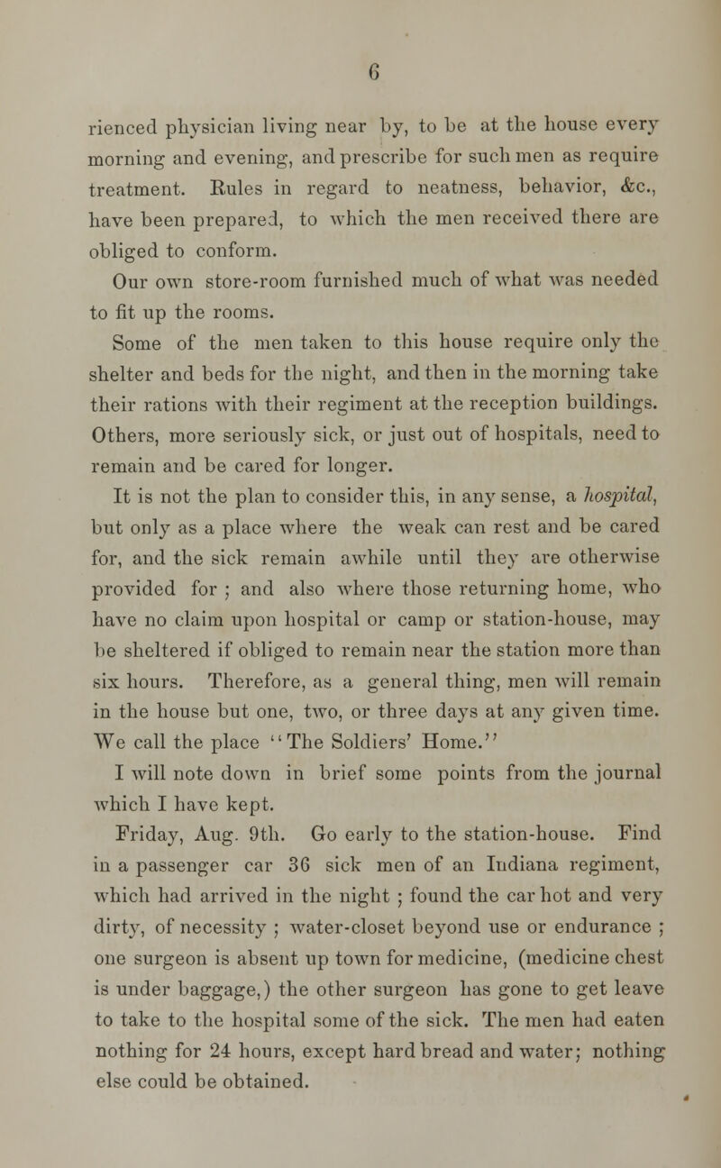 rienced physician living near by, to be at the house every morning and evening, and prescribe for such men as require treatment. Rules in regard to neatness, behavior, &c, have been prepared, to which the men received there are obliged to conform. Our own store-room furnished much of what was needed to fit up the rooms. Some of the men taken to this house require only the shelter and beds for the night, and then in the morning take their rations with their regiment at the reception buildings. Others, more seriously sick, or just out of hospitals, need to remain and be cared for longer. It is not the plan to consider this, in any sense, a hospital, but only as a place where the weak can rest and be cared for, and the sick remain awhile until they are otherwise provided for ; and also where those returning home, who have no claim upon hospital or camp or station-house, may lie sheltered if obliged to remain near the station more than six hours. Therefore, as a general thing, men will remain in the house but one, two, or three days at any given time. We call the place The Soldiers' Home. I will note down in brief some points from the journal which I have kept. Friday, Aug. 9th. Go early to the station-house. Find in a passenger car 36 sick men of an Indiana regiment, which had arrived in the night ; found the car hot and very dirty, of necessity ; water-closet beyond use or endurance ; one surgeon is absent up town for medicine, (medicine chest is under baggage,) the other surgeon has gone to get leave to take to the hospital some of the sick. The men had eaten nothing for 24 hours, except hard bread and water; nothing else could be obtained.