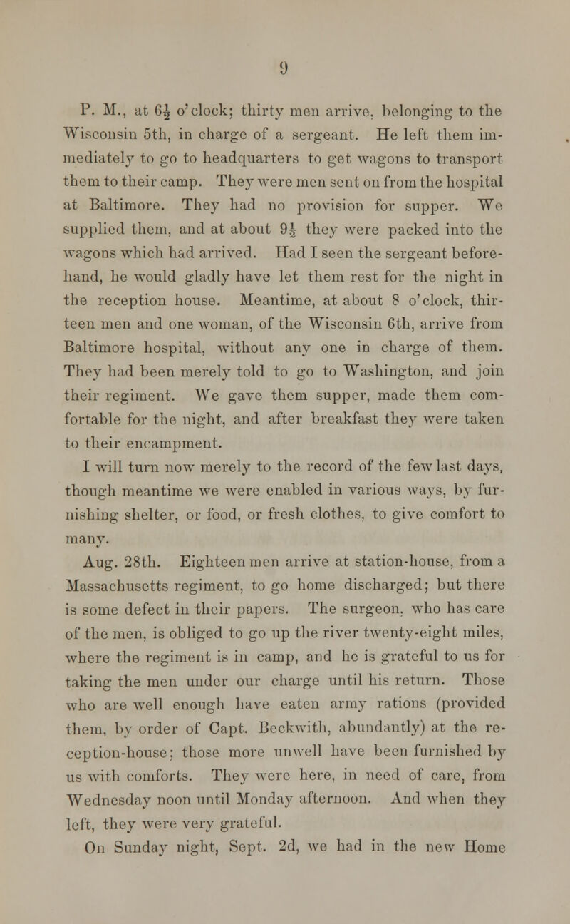 Wisconsin 5th, in charge of a sergeant. He left them im- mediately to go to headquarters to get wagons to transport them to their camp. They were men sent on from the hospital at Baltimore. They had no provision for supper. We supplied them, and at about 9^ they were packed into the wagons which had arrived. Had I seen the sergeant before- hand, he would gladly have let them rest for the night in the reception house. Meantime, at about 8 o'clock, thir- teen men and one woman, of the Wisconsin 6th, arrive from Baltimore hospital, without any one in charge of them. They had been merely told to go to Washington, and join their regiment. We gave them supper, made them com- fortable for the night, and after breakfast they were taken to their encampment. I will turn now merely to the record of the few last days, though meantime we were enabled in various ways, by fur- nishing shelter, or food, or fresh clothes, to give comfort to many. Aug. 28th. Eighteen men arrive at station-house, from a Massachusetts regiment, to go home discharged; but there is some defect in their papers. The surgeon, who has care of the men, is obliged to go up the river twenty-eight miles, where the regiment is in camp, and he is grateful to us for taking the men under our charge until his return. Those who are well enough have eaten army rations (provided them, by order of Capt. Beckwith, abundantly) at the re- ception-house; those more unwell have been furnished by us with comforts. They were here, in need of care, from Wednesday noon until Monday afternoon. And when they left, they were very grateful. On Sunday night, Sept. 2d, we had in the new Home