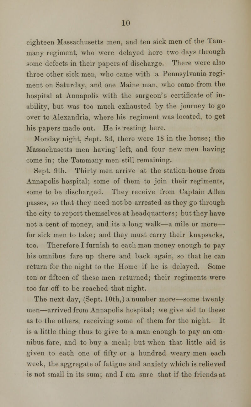 10 eighteen Massachusetts men, and ten sick men of the Tam- many regiment, who were delayed here two days through some defects in their papers of discharge. There were also three other sick men, who came with a Pennsylvania regi- ment on Saturday, and one Maine man, who came from the hospital at Annapolis with the surgeon's certificate of in- ability, but was too much exhausted by the journey to go over to Alexandria, where his regiment was located, to get his papers made out. He is resting here. Monday night, Sept. 3d, there were 18 in the house; the Massachusetts men having' left, and four new men having come in; the Tammany men still remaining. Sept. 9th. Thirty men arrive at the station-house from Annapolis hospital; some of them to join their regiments, some to be discharged. They receive from Captain Allen passes, so that they need not be arrested as they go through the city to report themselves at headquarters; but they have not a cent of money, and its a long walk—a mile or more— for sick men to take; and they must carry their knapsacks, too. Therefore I furnish to each man money enough to pay his omnibus fare up there and back again, so that he can return for the night to the Home if he is delayed. Some ten or fifteen of these men returned; their regiments were too far off to be reached that night. The next day, (Sept. 10th,) a number more—some twenty men—arrived from Annapolis hospital; we give aid to these as to the others, receiving some of them for the night. It is a little thing thus to give to a man enough to pay an om- nibus fare, and to buy a meal; but when that little aid is given to each one of fifty or a hundred weary men each week, the aggregate of fatigue and anxiety which is relieved