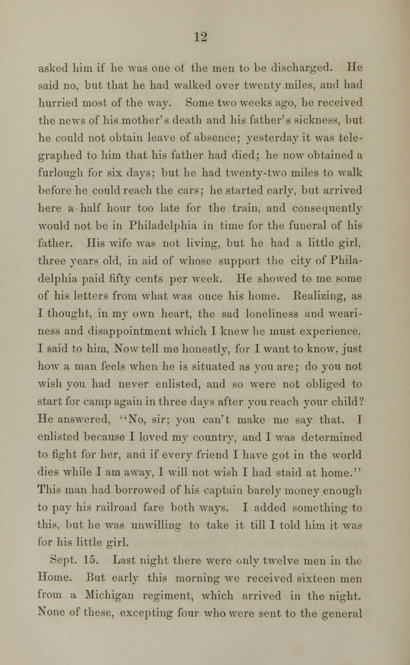 asked him if lie was one ot the men to be discharged. He said no, but that he had walked over twenty miles, and had hurried most of the way. Some two weeks ago, he received the news of his mother's death and his father's sickness, but he could not obtain leave of absence; yesterday it was tele- graphed to him that his father had died; he now obtained a furlough for six days; but he had twenty-two miles to walk before he could reach the cars; he started early, but arrived here a- half hour too late for the train, and consequently would not be in Philadelphia in time for the funeral of his father. His wife was not living, but he had a little girl, three years old, in aid of whose support the city of Phila- delphia paid fifty cents per week. He showed to me some of his letters from what was once his home. Realizing, as I thought, in my own heart, the sad loneliness and weari- ness and disappointment which I knew he must experience. I said to him, Now tell me honestly, for I want to know, just how a man feels when he is situated as you are; do you not wish }'ou had never enlisted, and so were not obliged to start for camp again in three days after you reach your child? He answered, No, sir; you can't make me say that. I enlisted because I loved my country, and I was determined to fight for her, and if every friend I have got in the world dies while I am away, I will not wish I had staid at home. This man had borrowed of his captain barely money enough to pay his railroad fare both ways. I added something to this, but he was unwilling to take it till I told him it was for his little girl. Sept. 15. Last night there were only twelve men in the Home. But early this morning we received sixteen men from a Michigan regiment, which arrived in the night. None of these, excepting four who were sent to the general