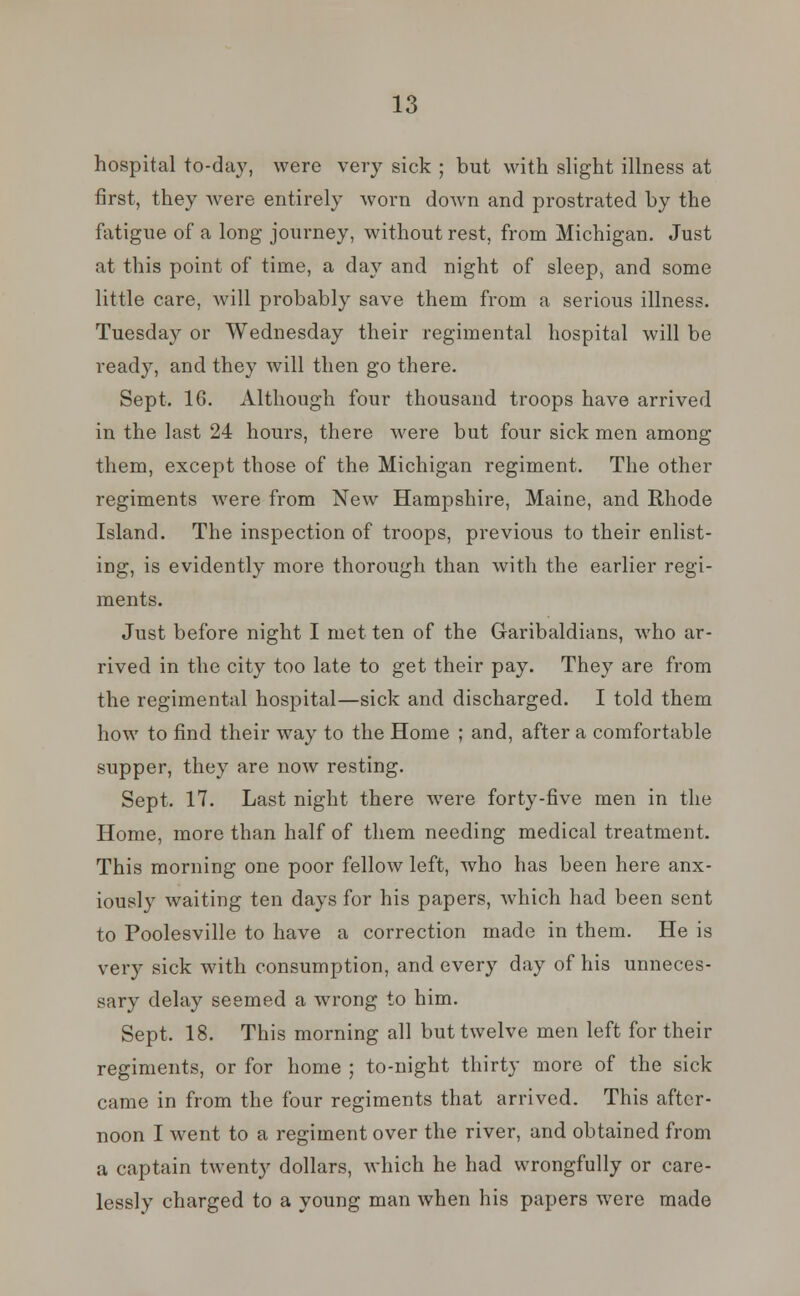 hospital to-day, were very sick ; but with slight illness at first, they were entirely worn down and prostrated by the fatigue of a long journey, without rest, from Michigan. Just at this point of time, a day and night of sleep, and some little care, will probably save them from a serious illness. Tuesday or Wednesday their regimental hospital will be ready, and they will then go there. Sept. 16. Although four thousand troops have arrived in the last 24 hours, there were but four sick men among them, except those of the Michigan regiment. The other regiments were from New Hampshire, Maine, and Rhode Island. The inspection of troops, previous to their enlist- ing, is evidently more thorough than with the earlier regi- ments. Just before night I met ten of the Garibaldians, who ar- rived in the city too late to get their pay. They are from the regimental hospital—sick and discharged. I told them how to find their way to the Home ; and, after a comfortable supper, they are now resting. Sept. 17. Last night there were forty-five men in the Home, more than half of them needing medical treatment. This morning one poor fellow left, who has been here anx- iously waiting ten days for his papers, which had been sent to Poolesville to have a correction made in them. He is very sick with consumption, and every day of his unneces- sary delay seemed a wrong to him. Sept. 18. This morning all but twelve men left for their regiments, or for home ; to-night thirty more of the sick came in from the four regiments that arrived. This after- noon I went to a regiment over the river, and obtained from a captain twenty dollars, which he had wrongfully or care- lessly charged to a young man when his papers were made