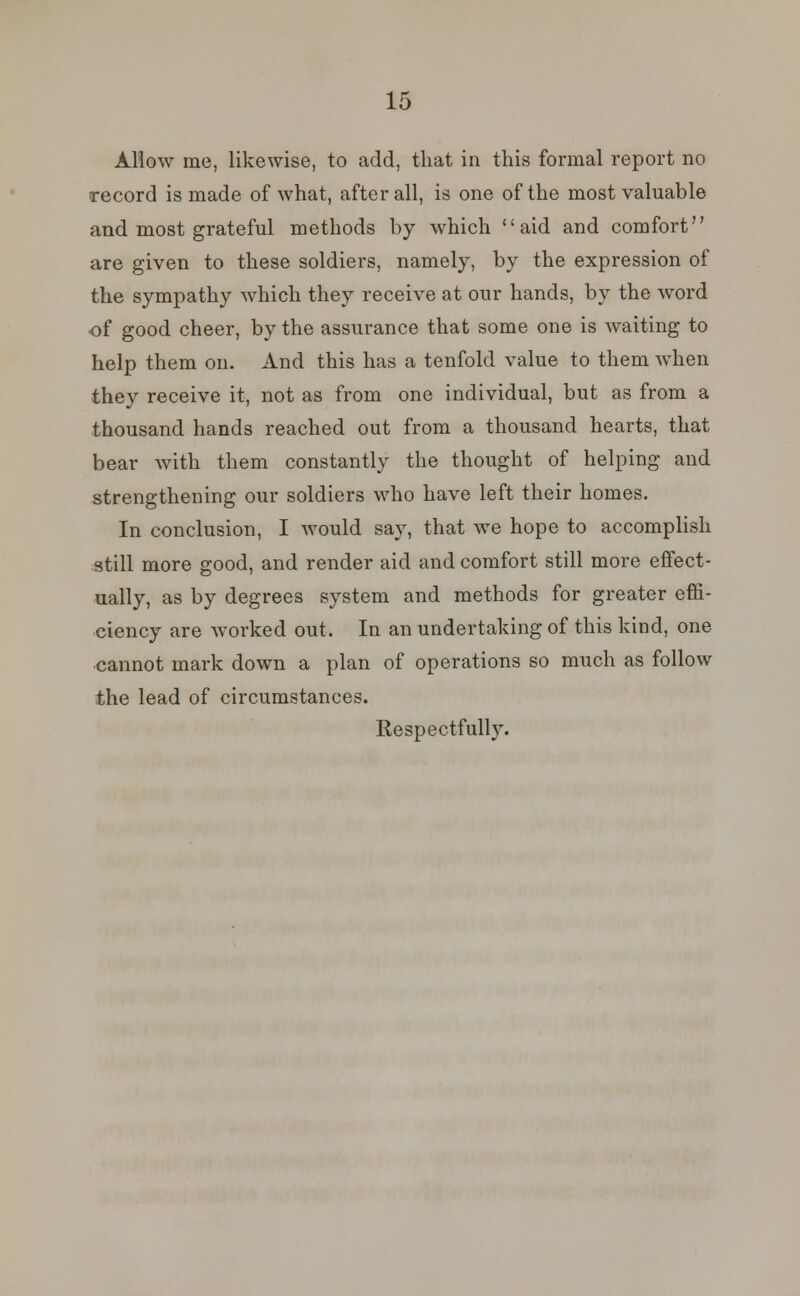 Allow me, likewise, to add, that in this formal report no record is made of what, after all, is one of the most valuable and most grateful methods by which aid and comfort are given to these soldiers, namely, by the expression of the sympathy which they receive at our hands, by the word •of good cheer, by the assurance that some one is waiting to help them on. And this has a tenfold value to them when they receive it, not as from one individual, but as from a thousand hands reached out from a thousand hearts, that bear with them constantly the thought of helping and strengthening our soldiers who have left their homes. In conclusion, I would say, that we hope to accomplish still more good, and render aid and comfort still more effect- ually, as by degrees system and methods for greater effi- ciency are worked out. In an undertaking of this kind, one cannot mark down a plan of operations so much as follow the lead of circumstances. Respectfully.
