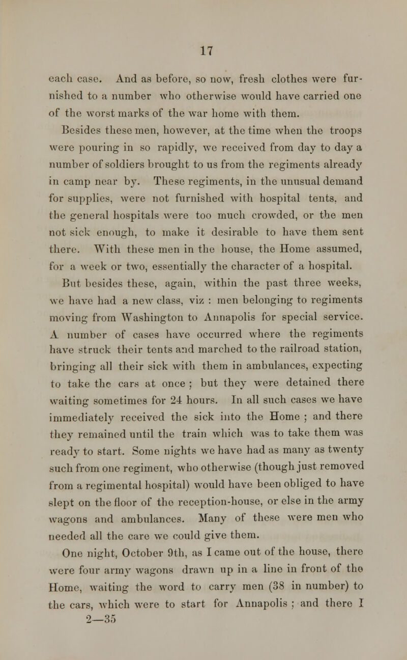 each case. And as before, so now, fresh clothes were fur- nished to a number who otherwise would have carried one of the worst marks of the war home with them. Besides these men, however, at the time when the troops were pouring in so rapidly, we received from day to day a number of soldiers brought to us from the regiments already in camp near by. These regiments, in the unusual demand for supplies, were not furnished with hospital tents, and the general hospitals were too much crowded, or the men not sick enough, to make it desirable to have them sent there. With these men in the house, the Home assumed, for a week or two, essentially the character of a hospital. But besides these, again, within the past three weeks, we have had a new class, viz : men belonging to regiments moving from Washington to Annapolis for special service. A number of cases have occurred where the regiments have struck their tents and marched to the railroad station, bringing all their sick with them in ambulances, expecting to take the cars at once ; but they were detained there waiting sometimes for 24 hours. In all such cases we have immediately received the sick into the Home ; and there they remained until the train which was to take them was ready to start. Some nights we have had as many as twenty such from one regiment, who otherwise (though just removed from a regimental hospital) would have been obliged to have slept on the floor of the reception-house, or else in the army wagons and ambulances. Many of these were men who needed all the care we could give them. One night, October 9th, as I came out of the house, there were four army wagons drawn up in a line in front of the Home, waiting the word to carry men (38 in number) to the cars, Avhich were to start for Annapolis ; and there I 2—35