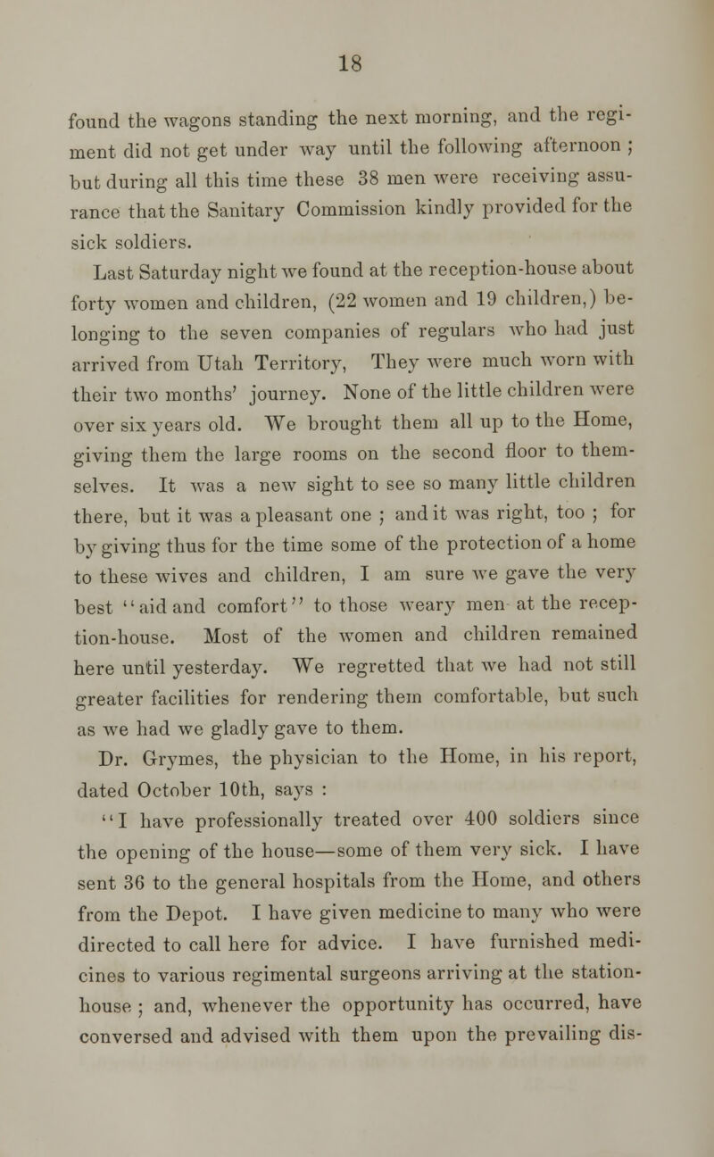 found the wagons standing the next morning, and the regi- ment did not get under way until the following afternoon ; but during all this time these 38 men were receiving assu- rance that the Sanitary Commission kindly provided for the sick soldiers. Last Saturday night we found at the reception-house about forty women and children, (22 women and 19 children,) be- longing to the seven companies of regulars who had just arrived from Utah Territory, They were much worn with their two months' journey. None of the little children were over six years old. We brought them all up to the Home, giving them the large rooms on the second floor to them- selves. It was a new sight to see so many little children there, but it was a pleasant one ; and it was right, too ; for by giving thus for the time some of the protection of a home to these wives and children, I am sure we gave the very best aid and comfort to those weary men at the recep- tion-house. Most of the women and children remained here until yesterday. We regretted that we had not still greater facilities for rendering them comfortable, but such as we had we gladly gave to them. Dr. Grymes, the physician to the Home, in his report, dated October 10th, says : I have professionally treated over 400 soldiers since the opening of the house—some of them very sick. I have sent 36 to the general hospitals from the Home, and others from the Depot. I have given medicine to many who were directed to call here for advice. I have furnished medi- cines to various regimental surgeons arriving at the station- house ; and, whenever the opportunity has occurred, have conversed and advised with them upon the prevailing dis-