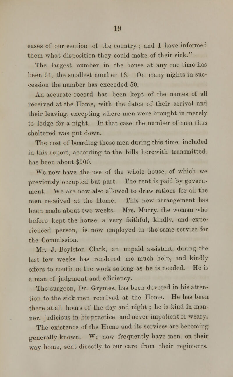 eases of our section of the country ; and I have informed them what disposition they could make of their sick. The largest number in the house at any one time has been 91, the smallest number 13. On many nights in suc- cession the number has exceeded 50. An accurate record has been kept of the names of all received at the Home, with the dates of their arrival and their leaving, excepting where men were brought in merely to lodge for a night. In that case the number of men thus sheltered was put down. The cost of boarding these men during this time, included in this report, according to the bills herewith transmitted, has been about $900. We now have the use of the whole house, of which we previously occupied but part. The rent is paid by govern- ment. We are now also allowed to draw rations for all the men received at the Home. This new arrangement has been made about two weeks. Mrs. Murry, the woman who before kept the house, a very faithful, kindly, and expe- rienced person, is now employed in the same service for the Commission. Mr. J. Boylston Clark, an unpaid assistant, during the last few weeks has rendered me much help, and kindly offers to continue the work so long as he is needed. He is a man of judgment and efficienc}r. The surgeon, Dr. Grymes, has been devoted in his atten- tion to the sick men received at the Home. He has been there at all hours of the day and night : he is kind in man- ner, judicious in his practice, and never impatient or weary. The existence of the Home and its services are becoming o-enerallv known. We now frequently have men, on their way home, sent directly to our care from their regiments.