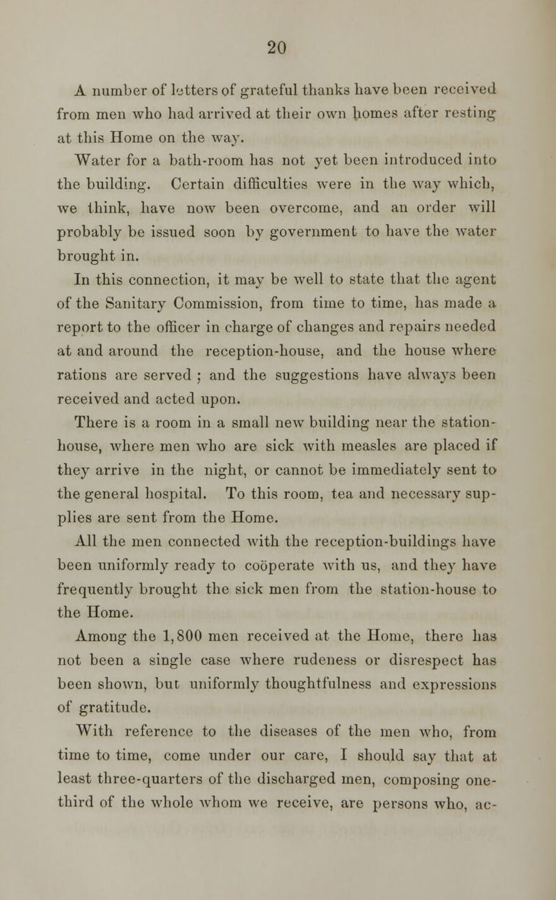 A number of letters of grateful thanks have been received from men who had arrived at their own homes after resting at this Home on the way. Water for a bath-room has not yet been introduced into the building. Certain difficulties were in the way which, we think, have now been overcome, and an order will probably be issued soon by government to have the water brought in. In this connection, it may be well to state that the agent of the Sanitary Commission, from time to time, has made a report to the officer in charge of changes and repairs needed at and around the reception-house, and the house where rations are served ; and the suggestions have always been received and acted upon. There is a room in a small new building near the station- house, where men who are sick with measles are placed if they arrive in the night, or cannot be immediately sent to the general hospital. To this room, tea and necessary sup- plies are sent from the Home. All the men connected with the reception-buildings have been uniformly ready to cooperate with us, and they have frequently brought the sick men from the station-house to the Home. Among the 1,800 men received at the Home, there has not been a single case where rudeness or disrespect has been shown, but uniformly thoughtfulness and expressions of gratitude. With reference to the diseases of the men who, from time to time, come under our care, I should say that at least three-quarters of the discharged men, composing one- third of the whole Avhom we receive, are persons who, ac-