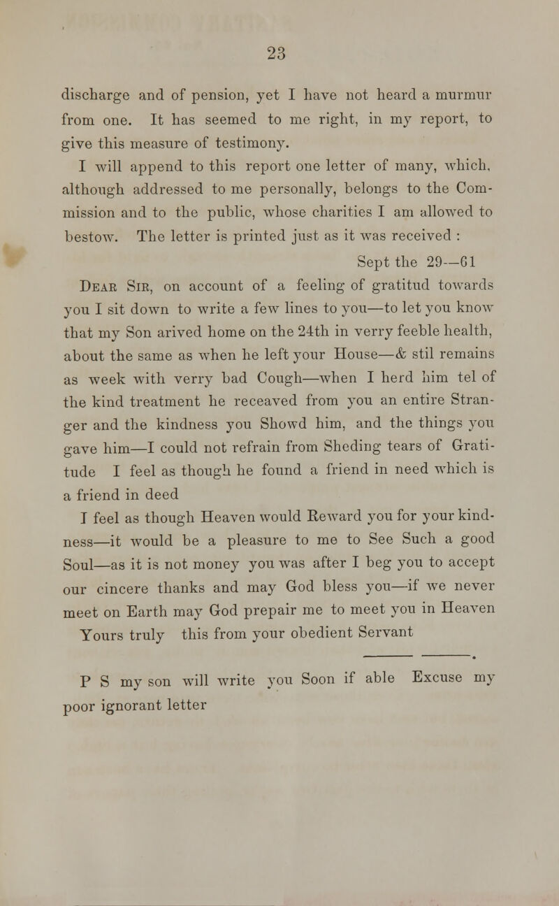 discharge and of pension, yet I have not heard a murmur from one. It has seemed to me right, in my report, to give this measure of testimony. I will append to this report one letter of many, which, although addressed to me personally, belongs to the Com- mission and to the public, whose charities I am allowed to bestow. The letter is printed just as it was received : Sept the 29—61 Deae Sir, on account of a feeling of gratitud towards you I sit down to write a few lines to you—to let you know that my Son arived home on the 24th in verry feeble health, about the same as when he left your House—& stil remains as week with verry bad Cough—when I herd him tel of the kind treatment he receaved from you an entire Stran- ger and the kindness you Showd him, and the things you gave him—I could not refrain from Sheding tears of Grati- tude I feel as though he found a friend in need which is a friend in deed I feel as though Heaven would Eeward you for your kind- ness—it would be a pleasure to me to See Such a good Soul—as it is not money you was after I beg you to accept our cincere thanks and may God bless you—if we never meet on Earth may God prepair me to meet you in Heaven Yours truly this from your obedient Servant P S my son will write you Soon if able Excuse my poor ignorant letter