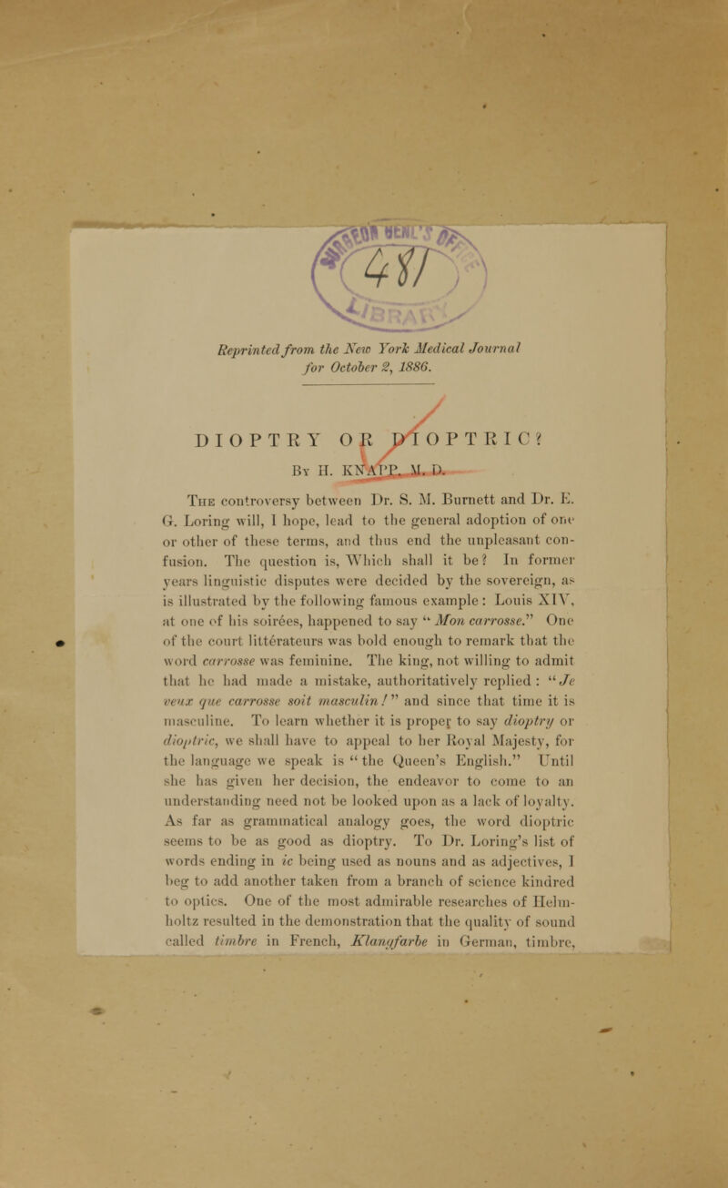 Reprinted from the New York Medical Journal for October 1886. y DIOPTEY OK pi O P T RIC> By H. KKAJ'JP. M. D. The controversy between Dr. S. M. Burnett and Dr. E. G. Loring will, 1 hope, lead to the general adoption of one or other of these terms, and thus end the unpleasant con- fusion. The question is, Which shall it be ? In former years linguistic disputes were decided by the sovereign, as is illustrated by the following famous example: Louis XIV, at one of his soirees, happened to say '* Mon carrosse. One of the court litterateurs was bold enough to remark that the word carrosse was feminine. The king, not willing to admit that he had made a mistake, authoritatively replied: uJe veux que carrosse soit masculin !' and since that time it is masculine. To learn whether it is proper to say dioptry or dioptric, we shall have to appeal to her Royal Majesty, for the language we speak is  the Queen's English. Until she has given her decision, the endeavor to come to an understanding need not be looked upon as a lack of loyalty. As far as grammatical analogy goes, the word dioptric seems to be as good as dioptry. To Dr. Loring's list of words ending in ic being used as nouns and as adjectives, I beg to add another taken from a branch of science kindred to optics. One of the most admirable researches of Ilelm- holtz resulted in the demonstration that the quality of sound called timbre in French, Klanyfarbe in German, timbre,