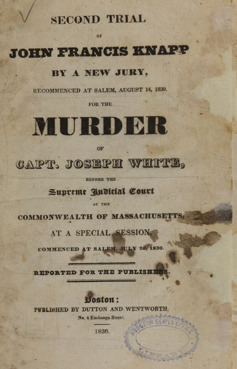 V SECOND TRIAL OF JOHN FRANCIS KNAP? BY A NEW JURY, RECOMMENCED AT SALEM, AUGUST 14, 1830. FOR THE MURDER OF BEFORE THE - Stturtttie 3Mtirftfal aotttt OF THE COMMONWEALTH OF MASSACHUSETTS^ AT A SPECIAL ^ESSION|g COMMENCED AT « * %BHfcJTy 2<^830 ~ &} REPORTED FOR THE FUBLISHK. fsssssa===== , j vouton: PUBLISHED BY DUTTON AND WENTWORTH, No. 4 Exchange Street. 1&30.