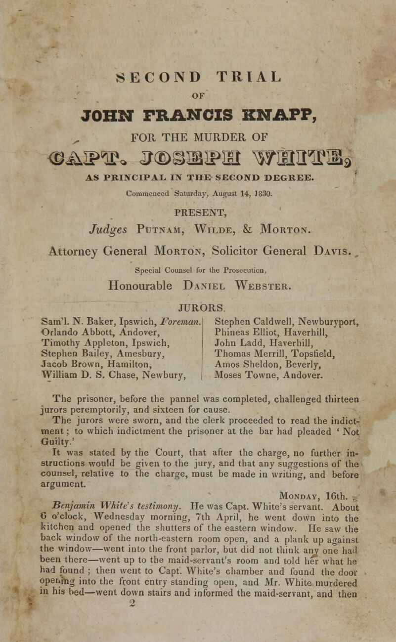 OF JOHN FRANCIS KNAPP, FOR THE MURDER OF Oi^IPTP* J<BSIBIPIH wam^iia AS PRINCIPAL, IN THE SECOND DEGREE. Commenced Saturday, August 14, 1830- PRESENT, Judges Putnam, Wilde, & Morton. Attorney General Morton, Solicitor General Davis. 0 Special Counsel for the Prosecution, Honourable Daniel Webster. JURORS Sam'l. N. Baker, Ipswich, Foreman. Orlando Abbott, Andover, Timothy Appleton, Ipswich, Stephen Bailey, Amesbury, Jacob Brown, Hamilton, William D. S. Chase, Newbury, Stephen Caldwell, Newburyport, Phineas Elliot, Haverhill, John Ladd, Haverhill, Thomas Merrill, Topsfield, Amos Sheldon, Beverly, Moses Towne, Andover. The prisoner, before the pannel was completed, challenged thirteen jurors peremptorily, and sixteen for cause. The jurors were sworn, and the clerk proceeded to read the indict- ment ; to which indictment the prisoner at the bar had pleaded ' Not Guilty.' It was stated by the Court, that after the charge, no further in- structions would be given to the jury, and that any suggestions of the counsel, relative to the charge, must be made in writing, and before argument. Monday, 16th. . Benjamin White's testimony. He was Capt. White's servant. About 6 o'clock, Wednesday morning, 7th April, he went down into the kitchen and opened the shutters of the eastern window. He saw the back window of the north-eastern room open, and a plank up against the window—went into the front parlor, but did not think any one haLl been there—went up to the maid-servant's room and told her what he had found ; then went to Capt. White's chamber and found the door opening into the front entry standing open, and Mr. White murdered in his bed—went down stairs and informed the maid-servant, and then