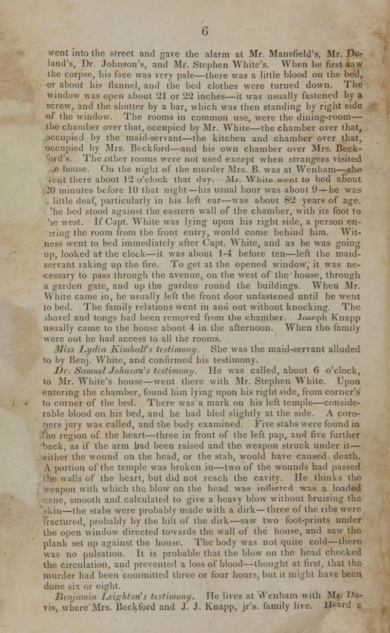 went into the sfreet and gave the alarm at Mr. Mansfield's, Mr. De- land's, Dr. Johnson's, and Mr. Stephen White's. When he first saw the corpse, his face was very pale—there was a little blood on the bed, or about his flannel, and the bed clothes were turned down. The window was open about 21 or 22 inches—it was usually fastened by a screw, and the. shutter by a bar, which was then standing by right side of the window. The rooms in common use, were the dining-room— (he chamber over that, occupied by Mr. White—the chamber over that, occupied by the maid-servant—the kitchen and chamber over that, occupied by Mrs. Beckford—and his own chamber over Mrs. Beck- ford's. The .other rooms were not used except when strangers visited .e house. On the night of the murder Mrs. B. was at Wenham—she vent there about 12 o'clock that day. Mr. White went to bed about JO minutes before 10 that night—his usual hour was about 9—he was v little deaf, particularly in his left ear—was about 82 years of age. 'he bed stood against the eastern wall of the chamber, with its foot to he west. If Capt. White was lying upon his right side, a person en- uring the room from the front entry, would come behind him. Wit- ness went to bed immediately after Capt. White, and as he was going up, looked at the clock—it was about 1-4 before ten—left the maid- servant raking up the fire. To get at the opened window, it was ne- cessary to pass through the avenue, on the west of the house, through a garden gate, and up the garden round the buildings. When Mr. White came in, he usually left the front door unfastened until he went to bed. The family relations went in and out without knocking. The ihovel and tongs had been removed from the chamber. Joseph Knapp usually came to the house about 4 in the afternoon. When the family were out he had access to all the rooms. Miss Lydia Kimball's testimony. She was the maid-servant alluded to by Benj. White, and confirmed his testimony. Dr. Samuel Johnson's testimony. He was called, about 6 o'clock, to Mr. White's house—went there with Mr. Stephen White. Upon entering the chamber, found him lying upon his right side, from corner's to corner of the bed. There was'a mark on his left temple—conside- rable blood on his bed, and he had bled slightly at the side. A coro- ners jury was called, and the body examined. Five stabs were found in no region of the heart—three in front of the left pap, and five further back, as if the arm bad been raised and the weapon struck under it— either the wound on the head, or the stab, would have caused death. A portion of the temple was broken in—two of the wounds had passed he walls of the heart, but did not reach the cavity. He thinks the weapon with which the blow on the head was inflicted was a loaded sane, smooth and. calculated to give a heavy blow without bruising the gkin—the stabs were probably made with a dirk—three of the ribs were fractured, probably by the hilt of the dirk—saw two foot-prints under the open window directed towards the wall of the house, and saw the plank set up against the house. The body was not quite cold—there was no pulsation. It is probable that the blow on the head checked the circulation, and prevented a loss of blood—thought at fust, that the murder had been committed three or four hours, but it might have been done six or eight. Benjamin Leiffhton's testimony. He lives at Wenham with Mr. Da- vis, where Mrs. Beckford and J. J. Knapp, jr's. family live. Heard a