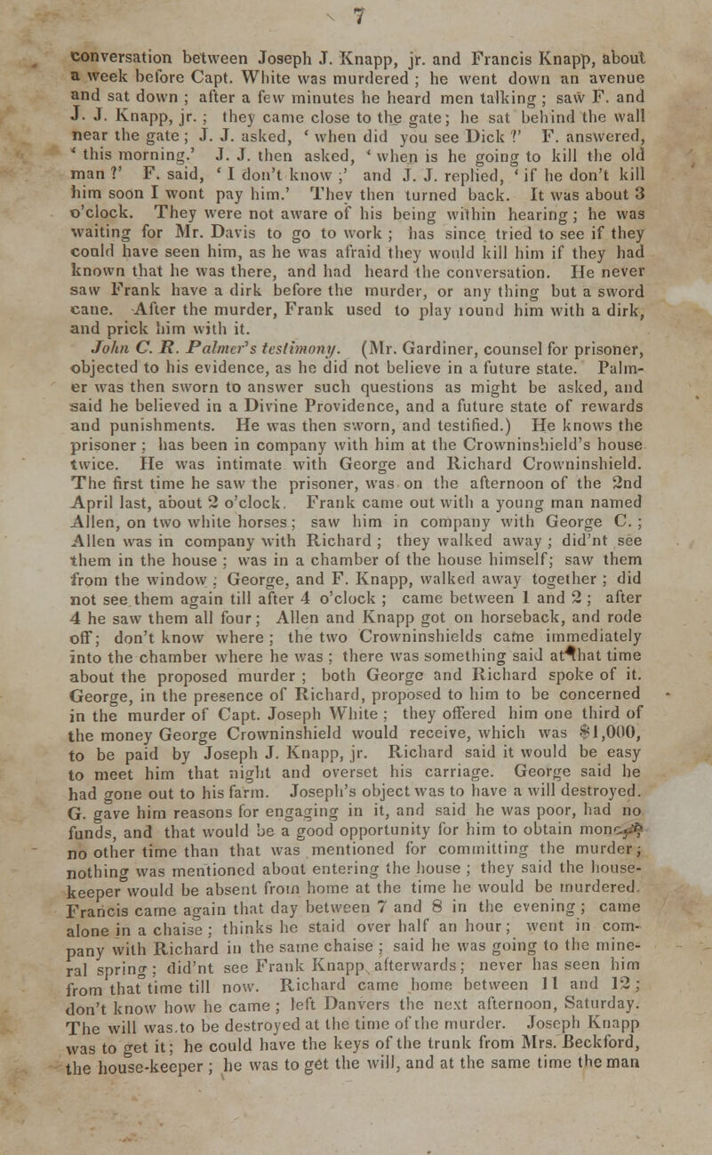 conversation between Joseph J. Knapp, jr. and Francis Knapp, about a week before Capt. Wiiite was murdered ; he went down an avenue and sat down ; after a few minutes he heard men talking ; saw F. and J. J. Knapp, jr. ; they came close to the gate; he sat behind the wall near the gate ; J. J. asked, ' when did you see Dick V F. answered, * this morning.' J. J. then asked, ' when is he going to kill the old man V F. said, ' I don't know ;' and J. J. replied, ' if he don't kill him soon I wont pay him.' They then turned back. It was about 3 o'clock. They were not aware of his being within hearing ; he was waiting for Mr. Davis to go to work ; has since tried to see if they could have seen him, as he was afraid they would kill him if they had known that he was there, and had heard the conversation. He never saw Frank have a dirk before the murder, or any thing but a sword cane. After the murder, Frank used to play lound him with a dirk, and prick him with it. John C. R. Palmers testimony. (Mr. Gardiner, counsel for prisoner, objected to his evidence, as he did not believe in a future state. Palm- er was then sworn to answer such questions as might be asked, and said he believed in a Divine Providence, and a future state of rewards and punishments. He was then sworn, and testified.) He knows the prisoner ; has been in company with him at the Crowninshield's house twice. He was intimate with George and Richard Crowninshield. The first time he saw the prisoner, was on the afternoon of the 2nd April last, about 2 o'clock. Frank came out with a young man named Allen, on two white horses : saw him in company with George C. ; Allen was in company with Richard ; they walked away ; did'nt see them in the house ; was in a chamber of the house himself; saw them from the window : George, and F. Knapp, walked away together ; did not see them again till after 4 o'clock ; came between 1 and 2 ; after 4 he saw them all four; Allen and Knapp got on horseback, and rode off; don't know where ; the two Crowninshields came immediately into the chamber where he was ; there was something said at^hat time about the proposed murder ; both George and Richard spoke of it. George, in the presence of Richard, proposed to him to be concerned in the murder of Capt. Joseph White : they offered him one third of the money George Crowninshield would receive, which was $1,000, to be paid by Joseph J. Knapp, jr. Richard said it would be easy to meet him that night and overset his carriage. George said he had gone out to his farm. Joseph's object was to have a will destroyed. G. gave him reasons for engaging in it, and said he was poor, had no funds, and that would be a good opportunity for him to obtain moncj.* no other time than that was mentioned for committing the murder; nothing was mentioned about entering the house ; they said the house- keeper would be absent from home at the time he would be murdered. Francis came again that day between 7 and 8 in the evening ; came alone jn a chaise; thinks he staid over half an hour; went in com- pany with Richard in the same chaise ; said he was going to the mine- ral spring; did'nt see Frank Knappx afterwards ; never has seen him from thaftime till now. Richard came home between 11 and 12; don't know how he came ; left Danvers the next afternoon, Saturday. The will was.to be destroyed at the time of the murder. Joseph Knapp was to get it; he could have the keys of the trunk from Mrs. Beckford, the house-keeper ; he was to get the will, and at the same time the man