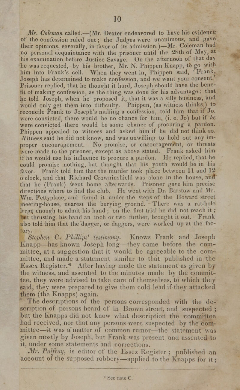 Mr. Coleman called.—(Mr. Dexter endeavored to have his evidence of the confession ruled out; the Judges were unanimous, and gave their opinions, severally, in favor of its admission.)—Mr. Coleman had no personal acquaintance with the prisoner until the 28th of May, at his examination before Justice Savage. On the afternoon of that day he was requested, by his brother, Mr. N. Phippen Knapp, to go with him into Frank's cell. When they went in, Phippen said, ' Frank, Joseph has determined to make confession, and we want your consent. Prisoner replied, that he thought it hard, Joseph should have the bene- fit of making confession, as the thing was done for his advantage ; that he told Joseph, when he proposed it, that it was a silly business, and would only get them into difficulty. Phippen, (as witness thinks,) to reconcile Frank to Joseph's making a confession, told him that if Jo. were convicted, there would be no chance for him, (i. e. Jo) but if he were convicted there would be some chance of procuring a pardon. Phippen appealed to witness and asked him if he did not think so. *Vitness said he did not know, and was unwilling to hold out any im- proper encouragement. No promise, or encouragement, or threats .vere made to the prisoner, except as above stated. Frank asked him if he would use his influence to procure a pardon. He replied, that he could promise nothing, but thought that his youth would be in his favor. Frank told him that the murder took place between 11 and 12 o'clock, and that Richard Crowninshield was alone in the house, ana that he (Frank) went home afterwards. Prisoner gave him precise directions where to find the club. He went with Dr. Barstow and Mr. Wm. Fettyplace, and found it under the steps of the Howard street meeting-house, nearest the burying ground. ' There was a rat-hole lrge enough to admit his hand ; on the first trial he did not reach it : but thrusting his hand an inch or two further, brought it out. Frank also told him that the dagger, or daggers, were worked up at the fac- tory. Stephen C. Phillips' testimony. Knows Frank and Joseph Knapp—has known Joseph long—they came before the com- mittee, at a suggestion that it would be agreeable to the com- mittee, and made a statement similar to that published in the Essex Register.* After having made the statement as given by the witness, and assented to the minutes made by the commit- tee, they were advised to take care of themselves, to which they said, they were prepared to give them cold lead if they attacked them (the Knapps) again. The descriptions of the persons corresponded with the de- scription of persons heard of in Brown street, and suspected ; but the Knapps did not know what description the committee had received, nor that any persons were suspected by the com- mittee—it was amatter of common rumor—the statement was given mostly by Joseph, but Frank was present and assented to it, under some statements and corrections. Mr. Pal/ray, is editor of the Essex Register; published an account of the supposed robbery—applied to the Knapps for it;