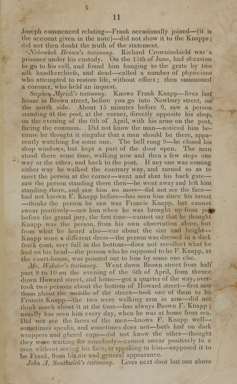 Joseph commenced relating—Frank occasionally joined—(it is the account given in the note)—did not show it to the Knapps; did not then doubt the truth of the statement. JYehemiah Brown's testimony. Richard Crowninshield was a prisoner under his custody. On the 15th of June, had Occasion to go to his cell, and found him hanging to the grate by two silk handkerchiefs, and dead—called a number of physicians who attempted to restore life, without effect; then summoned a coroner, who held an inquest. Stephen JMyrick's testimony. Knows Frank TCnapp—lives last house in Brown street, before you go into Newbury street, on the north side. About 15 minutes before 9, saw a person standing at the post, at the corner, directly opposite his shop, on the evening of the 6th of April, with his arms on the post, facing the common. Did not know the man—noticed him be- cause he thought it singular that a man should be there, appa- rently watching for some one. The bell rung 9—he closed his shop windows, but kept a part of the door open. The man stood there some time, walking now and then a few steps one way or the other, and back to the post. If any one was coming either way he walked the contrary way, and turned so as to meet the person at the corner—went and shut his back gate—- saw the person standing there then—he went away and left him standing there, and saw him no more—did not see the face— had not known F. Knapp before—has seen him since his arrest —thinks the person he saw was Francis Knapp, but cannot swear positively—saw him when he was brought up from jat^p before the grand jury, the first time—cannot say that he thought Knapp was the person, from his own observation alone, but from what he heard also—was about the size and height— Knapp wore a different dress—the person was dressed in a dark ■ frock coat, very full in the bottom—does not recollect what he had on his head—the person who he supposed to be F. Knapp, at the court-house, was pointed out to him by some one else. Mr. Webster's testimony. Went down Brown street from half past 9 to 10 on the evening of the 6th of April, from thence down Howard street, and home—got a quarter of the way, over- took tuo persons about the bottom of Howard street—first saw them about the middle of the street—took one of them to bo Francis Knapp—the two were walking arm in arm—did not think much about it at the time—has always Rtiown F. Knapp ; usually has seen him every day, when he was at home from sea. Did not see the faces of the men—knows F. Knapp well- sometimes speaks, and sometimes does not—both had on dark wrappers and glazed caps—did not know the other—thought they were waiting for somebody—cannot swear positively to a man without seeing his face, or speaking to him—supposed it to be Frank, from his-air and general appearance. John A. Southwick's testimony. Lives next door but one above