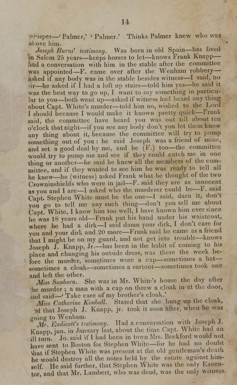 isper—' Palmer,' ' Palmer.' Thinks Palmer knew who was above him. Joseph Bums' testimony. Was born in old Spain—has lived in Salem 25 years—keeps horses to let—knows Frank Knapp— had a conversation with him in the stable after the committee was appointed—F. came over after the Wenham robbery— asked if any body was in the stable besides witness—I said, no ;,r—he asked if I had a loft up stairs—told him yes—he said it was the best way to go up, I want to say something in particu- lar to you—both went up—asked if witness had heard any thing about Capt. White's murder—told him no, wished to the Lord I should because I would make it known pretty quick—Frank said, the committee have heard you was out till about ten o'clock that night—if you see any body don't you let them know any thing about it, because the committee will try to pump something out of you : he said Joseph was a friend of mine, and set a good deal by me, and he (F.) too—the committee would try to pump me and see if they could catch me in one thing or another—he said he knew all the members of the com- mittee, and if they wanted to see him he was ready to tell all he knew—he (witness) asked Frank what he thought of the two Crowninshields who were in.jail—F. said they are as innocent as you and I are—I asked who the murderer could be—F. said Capt. Stephen White must be the one—I said, darn it, don't you go to tell me any such thing—don't you tell me about Capt. White, I know him too well, I have known him ever since he was 18 years old—Frank put his hand under his waistcoat, where he had a dirk—I said damn your dirk, I don't care for you and your dirk and 20 more—Frank said he came as a friend that I might be on my guard, and not get into trouble—knows Joseph J. Knapp, Jr.—has been in the habit of coming to his place and changing his outside dress, was there the week be- fore the murder, sometimes wore a cap—sometimes a hat— sometimes a cloak—sometimes a surtout—sometimes took one and left the other. - Miss Sanborn. She was in Mr. White's house the day after he murder ; a man with a cap on threw a cloak in at the door, and said—' Take care of my brother's cloak.' Miss Catharine Kimball. Stated that she hung up the cloak, «d that Joseph J. Knapp, jr. took it soon after, when he was going to Wenham. ° Mr. Endicott's testimony. Had a conversation with Joseph J. Knapp, jun. in January last, about the time Capt. White had an ill turn. Jo. said if I had been in town Mrs. Beckford would not have sent to Boston for Stephen White—for he had no doubt Vliat if Stephen White was present at the old gentleman's death he would destroy all the notes held by the estate against him- self. He said further, that Stephen White was the only Execu- tor, and that Mr. Lambert, who was dead, was the only witness