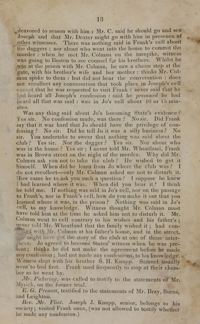 ^deavored to reason with him ; Mr. C. said he should go and see Joseph and that Mr. Dexter might go with him in presence of other witnesses. There was nothing said in Frank's cell about the daggers : nor about who went into the house to commit the murder : when lie met Mr. Colman on the turnpike, witness was going to Boston to see counsel for his brothers. Whilst he vyas at the prison with Mr. Colman, he saw a chaise stop at the 'gate, with his brother's wife and her mother: thinks Mr. Col- man spoke to them : but did not hear the conversation : does not recollect any conversation that took place in Joseph's cell except that he was requested to visit Frank : never said that he heard all Joseph's confession : said he presumed he had heard all that was said : was in Jo's cell about 10 or 15 min- utes. Was any thing said about Jo's becoming State's evidence ? Yes sir. No confession made, was there ? No sir. Did Frank say that it was hard that Jo should have the privilege of con- fessing ? No sir. Did he tell Jo it was a silly business? No sir. You undertake to swear that nothing was said about the club ? Yes sir. Nor the dagger ? Yes sir. Nor about who was in the house ? Yes sir ; 1 never told Mr. Wheatland, Frank was in Brown street on the night of the murder. Why did Mr. Colman ask you not to take the club ? He wished to get it himself. When did he learn from Jo where the club was ? I do not recollect—only Mr. Colman asked me not to disturb it. How came he to ask you such a question ? J suppose he knew I had learned where it was. When did you hear it? J think he told me. If nothing was said in Jo's eel!, nor on the passage to Frank's, nor in Frank's cell, how do you make it out that you learned where it was, in the prison ? Nothing was said in Jo's r-ell, to my knowledge. Witness thought Mr. Colman must have told him at the time he asked him not to disturb it. Mr. Colman went to cell contrary to his wishes and his father's ; i^ver told Mr. Wheatland that the family wished it; had con- • Ui Mr. Colman at his father's house, and in the street, ^ might have got the story of the club at one of these inter- views. Jo agreed to become States' witness when he was pre- sent; thinks he did not make the agreement before he made any confession ; had not made any confessions, to his knowledge. Witness slept with his brother S. H. Knapp. Samuel usually went to bed first. Frank used frequently to stop at their cham- ber as he went by. Mr. Pickering, was called to testify to the statements of Mr. Myriek, on the former trial. E. G. Prescotty testified to the statements of Mr. Bray, Burns, and Leighton. Rev. Mr. Flint. Joseph J. Knapp, senior, belongs to his society; visited Frank once, (was not allowed to testily whether he made any confession.)